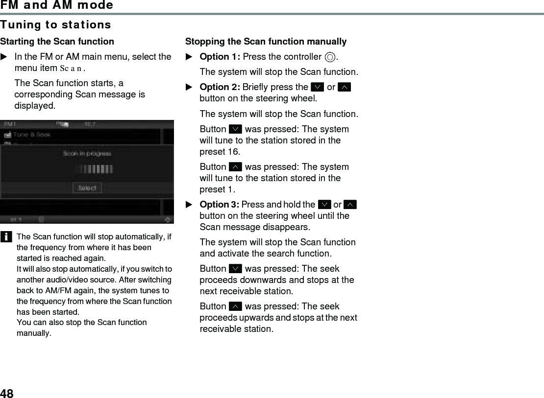 48FM and AM modeTuning to stationsStarting the Scan function In the FM or AM main menu, select the menu item Scan.The Scan function starts, a corresponding Scan message is displayed. The Scan function will stop automatically, if the frequency from where it has been started is reached again.It will also stop automatically, if you switch to another audio/video source. After switching back to AM/FM again, the system tunes to the frequency from where the Scan function has been started.You can also stop the Scan function manually.Stopping the Scan function manually Option 1: Press the controller .The system will stop the Scan function.Option 2: Briefly press the  or  button on the steering wheel.The system will stop the Scan function.Button  was pressed: The system will tune to the station stored in the preset 16.Button  was pressed: The system will tune to the station stored in the preset 1.Option 3: Press and hold the  or  button on the steering wheel until the Scan message disappears.The system will stop the Scan function and activate the search function. Button  was pressed: The seek proceeds downwards and stops at the next receivable station.Button  was pressed: The seek proceeds upwards and stops at the next receivable station.