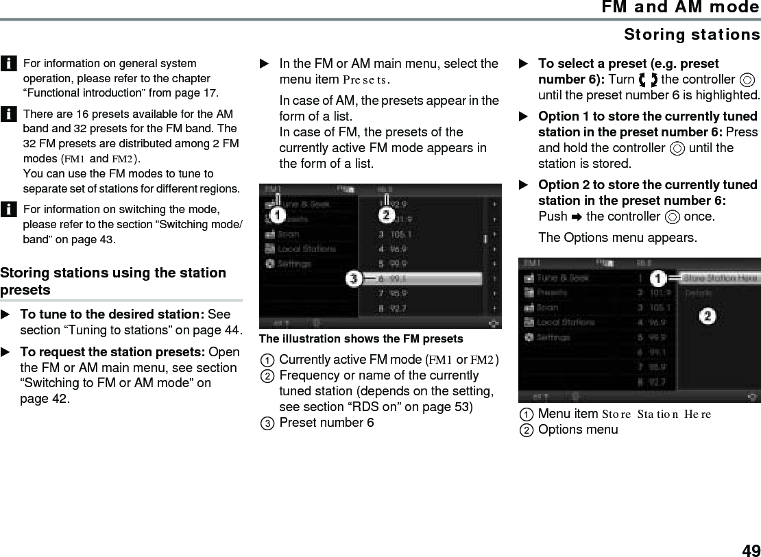 49FM and AM modeStoring stationsFor information on general system operation, please refer to the chapter “Functional introduction” from page 17.There are 16 presets available for the AM band and 32 presets for the FM band. The 32 FM presets are distributed among 2 FM modes (FM1 and FM2). You can use the FM modes to tune to separate set of stations for different regions. For information on switching the mode, please refer to the section “Switching mode/band” on page 43. Storing stations using the station presetsTo tune to the desired station: See section “Tuning to stations” on page 44.To request the station presets: Open the FM or AM main menu, see section “Switching to FM or AM mode” on page 42.In the FM or AM main menu, select the menu item Presets.In case of AM, the presets appear in the form of a list. In case of FM, the presets of the currently active FM mode appears in the form of a list. The illustration shows the FM presets Currently active FM mode (FM1 or FM2) Frequency or name of the currently tuned station (depends on the setting, see section “RDS on” on page 53)Preset number 6To select a preset (e.g. preset number 6): Turn  the controller  until the preset number 6 is highlighted.Option 1 to store the currently tuned station in the preset number 6: Press and hold the controller  until the station is stored.Option 2 to store the currently tuned station in the preset number 6: Push  the controller  once.The Options menu appears.Menu item Store Station Here Options menu