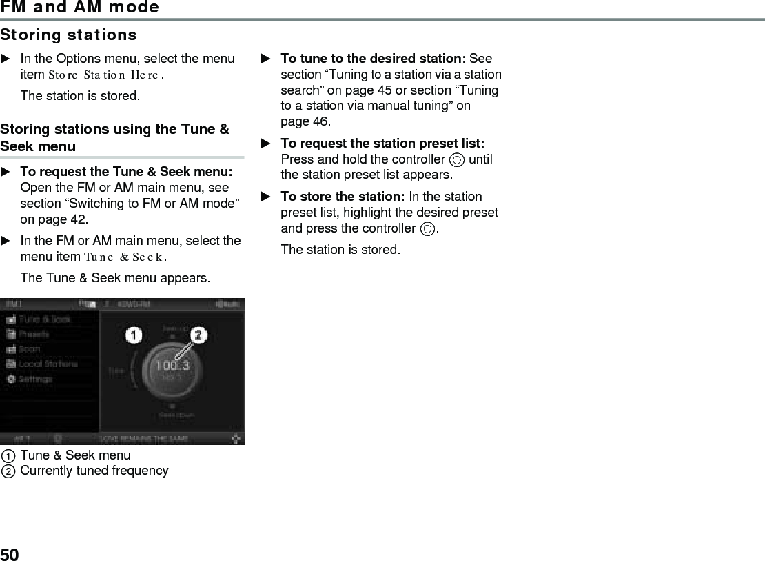 50FM and AM modeStoring stationsIn the Options menu, select the menu item Store Station Here.The station is stored.Storing stations using the Tune &amp; Seek menuTo request the Tune &amp; Seek menu: Open the FM or AM main menu, see section “Switching to FM or AM mode” on page 42.In the FM or AM main menu, select the menu item Tune &amp; Seek.The Tune &amp; Seek menu appears.Tune &amp; Seek menuCurrently tuned frequencyTo tune to the desired station: See section “Tuning to a station via a station search” on page 45 or section “Tuning to a station via manual tuning” on page 46. To request the station preset list: Press and hold the controller  until the station preset list appears.To store the station: In the station preset list, highlight the desired preset and press the controller .The station is stored.