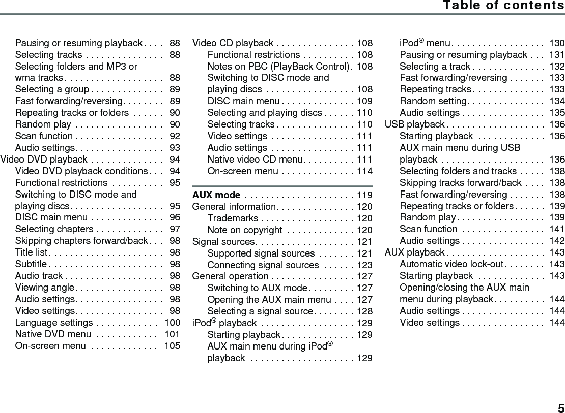 Table of contents5Pausing or resuming playback . . . .  88Selecting tracks . . . . . . . . . . . . . . .  88Selecting folders and MP3 or wma tracks. . . . . . . . . . . . . . . . . . .  88Selecting a group . . . . . . . . . . . . . .  89Fast forwarding/reversing. . . . . . . .  89Repeating tracks or folders  . . . . . .  90Random play . . . . . . . . . . . . . . . . .  90Scan function . . . . . . . . . . . . . . . . .  92Audio settings. . . . . . . . . . . . . . . . .  93Video DVD playback . . . . . . . . . . . . . .  94Video DVD playback conditions. . .  94Functional restrictions  . . . . . . . . . .  95Switching to DISC mode and playing discs. . . . . . . . . . . . . . . . . .  95DISC main menu . . . . . . . . . . . . . .  96Selecting chapters . . . . . . . . . . . . .  97Skipping chapters forward/back. . .  98Title list. . . . . . . . . . . . . . . . . . . . . .  98Subtitle . . . . . . . . . . . . . . . . . . . . . .  98Audio track . . . . . . . . . . . . . . . . . . .  98Viewing angle. . . . . . . . . . . . . . . . .  98Audio settings. . . . . . . . . . . . . . . . .  98Video settings. . . . . . . . . . . . . . . . .  98Language settings . . . . . . . . . . . .  100Native DVD menu  . . . . . . . . . . . .  101On-screen menu  . . . . . . . . . . . . .  105Video CD playback . . . . . . . . . . . . . . . 108Functional restrictions . . . . . . . . . . 108Notes on PBC (PlayBack Control). 108Switching to DISC mode and playing discs . . . . . . . . . . . . . . . . . 108DISC main menu . . . . . . . . . . . . . . 109Selecting and playing discs . . . . . . 110Selecting tracks . . . . . . . . . . . . . . . 110Video settings . . . . . . . . . . . . . . . . 111Audio settings . . . . . . . . . . . . . . . . 111Native video CD menu. . . . . . . . . . 111On-screen menu . . . . . . . . . . . . . . 114AUX mode . . . . . . . . . . . . . . . . . . . . . 119General information. . . . . . . . . . . . . . . 120Trademarks . . . . . . . . . . . . . . . . . . 120Note on copyright  . . . . . . . . . . . . . 120Signal sources. . . . . . . . . . . . . . . . . . . 121Supported signal sources . . . . . . . 121Connecting signal sources  . . . . . . 123General operation . . . . . . . . . . . . . . . . 127Switching to AUX mode. . . . . . . . . 127Opening the AUX main menu . . . . 127Selecting a signal source. . . . . . . . 128iPod® playback . . . . . . . . . . . . . . . . . . 129Starting playback. . . . . . . . . . . . . . 129AUX main menu during iPod® playback  . . . . . . . . . . . . . . . . . . . . 129iPod® menu. . . . . . . . . . . . . . . . . . 130Pausing or resuming playback . . . 131Selecting a track . . . . . . . . . . . . . . 132Fast forwarding/reversing . . . . . . . 133Repeating tracks . . . . . . . . . . . . . . 133Random setting. . . . . . . . . . . . . . . 134Audio settings . . . . . . . . . . . . . . . . 135USB playback . . . . . . . . . . . . . . . . . . . 136Starting playback  . . . . . . . . . . . . . 136AUX main menu during USB playback . . . . . . . . . . . . . . . . . . . . 136Selecting folders and tracks . . . . . 138Skipping tracks forward/back . . . . 138Fast forwarding/reversing . . . . . . . 138Repeating tracks or folders. . . . . . 139Random play. . . . . . . . . . . . . . . . . 139Scan function  . . . . . . . . . . . . . . . . 141Audio settings . . . . . . . . . . . . . . . . 142AUX playback . . . . . . . . . . . . . . . . . . . 143Automatic video lock-out. . . . . . . . 143Starting playback  . . . . . . . . . . . . . 143Opening/closing the AUX main menu during playback. . . . . . . . . . 144Audio settings . . . . . . . . . . . . . . . . 144Video settings . . . . . . . . . . . . . . . . 144