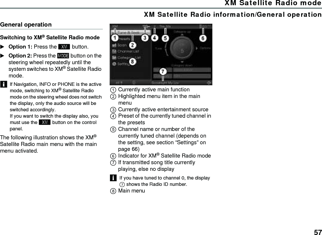 57XM Satellite Radio modeXM Satellite Radio information/General operationGeneral operationSwitching to XM® Satellite Radio mode Option 1: Press the  button.Option 2: Press the  button on the steering wheel repeatedly until the system switches to XM® Satellite Radio mode.If Navigation, INFO or PHONE is the active mode, switching to XM® Satellite Radio mode on the steering wheel does not switch the display, only the audio source will be switched accordingly.If you want to switch the display also, you must use the  button on the control panel.The following illustration shows the XM® Satellite Radio main menu with the main menu activated.Currently active main functionHighlighted menu item in the main menuCurrently active entertainment sourcePreset of the currently tuned channel in the presetsChannel name or number of the currently tuned channel (depends on the setting, see section “Settings” on page 66)Indicator for XM® Satellite Radio modeIf transmitted song title currently playing, else no displayIf you have tuned to channel 0, the display  shows the Radio ID number. Main menu