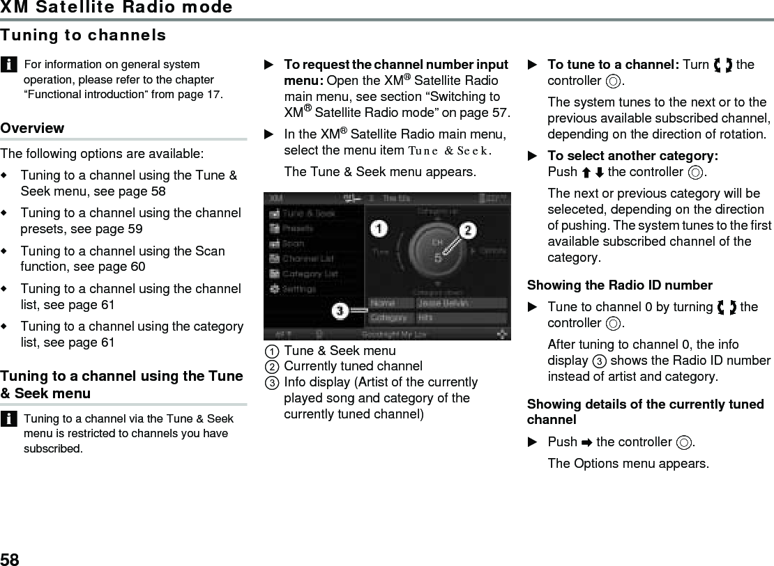 58XM Satellite Radio modeTuning to channelsFor information on general system operation, please refer to the chapter “Functional introduction” from page 17.OverviewThe following options are available:Tuning to a channel using the Tune &amp; Seek menu, see page 58 Tuning to a channel using the channel presets, see page 59Tuning to a channel using the Scan function, see page 60Tuning to a channel using the channel list, see page 61Tuning to a channel using the category list, see page 61Tuning to a channel using the Tune &amp; Seek menuTuning to a channel via the Tune &amp; Seek menu is restricted to channels you have subscribed.To request the channel number input menu: Open the XM® Satellite Radio main menu, see section “Switching to XM® Satellite Radio mode” on page 57.In the XM® Satellite Radio main menu, select the menu item Tune &amp; Seek.The Tune &amp; Seek menu appears.Tune &amp; Seek menuCurrently tuned channelInfo display (Artist of the currently played song and category of the currently tuned channel)To tune to a channel: Turn  the controller .The system tunes to the next or to the previous available subscribed channel, depending on the direction of rotation. To select another category: Push  the controller .The next or previous category will be seleceted, depending on the direction of pushing. The system tunes to the first available subscribed channel of the category. Showing the Radio ID numberTune to channel 0 by turning  the controller .After tuning to channel 0, the info display  shows the Radio ID number instead of artist and category.Showing details of the currently tuned channelPush  the controller .The Options menu appears.