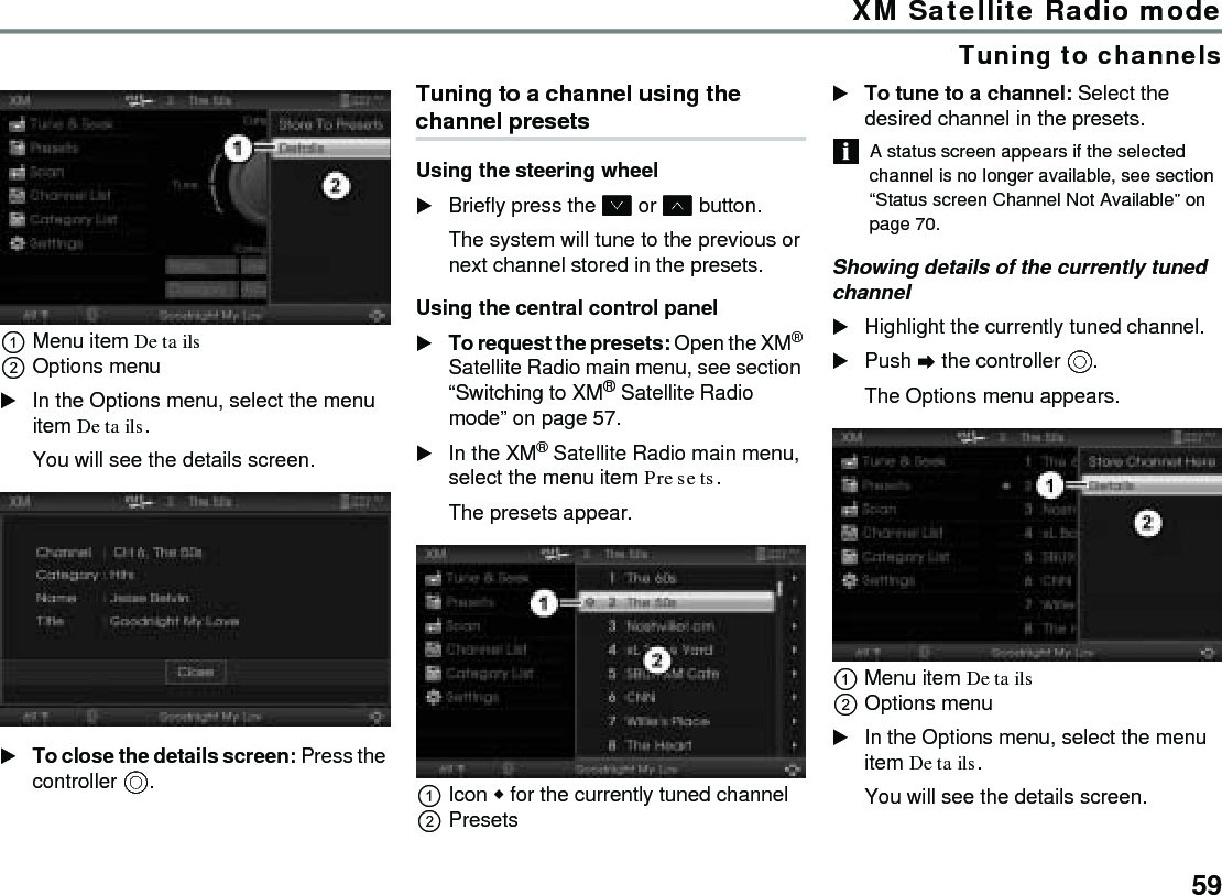 59XM Satellite Radio modeTuning to channelsMenu item Details Options menuIn the Options menu, select the menu item Details.You will see the details screen.To close the details screen: Press the controller .Tuning to a channel using the channel presetsUsing the steering wheel Briefly press the  or  button.The system will tune to the previous or next channel stored in the presets.Using the central control panel To request the presets: Open the XM® Satellite Radio main menu, see section “Switching to XM® Satellite Radio mode” on page 57.In the XM® Satellite Radio main menu, select the menu item Presets. The presets appear.Icon  for the currently tuned channelPresetsTo tune to a channel: Select the desired channel in the presets.A status screen appears if the selected channel is no longer available, see section “Status screen Channel Not Available” on page 70.Showing details of the currently tuned channelHighlight the currently tuned channel.Push  the controller .The Options menu appears.Menu item Details Options menuIn the Options menu, select the menu item Details.You will see the details screen.