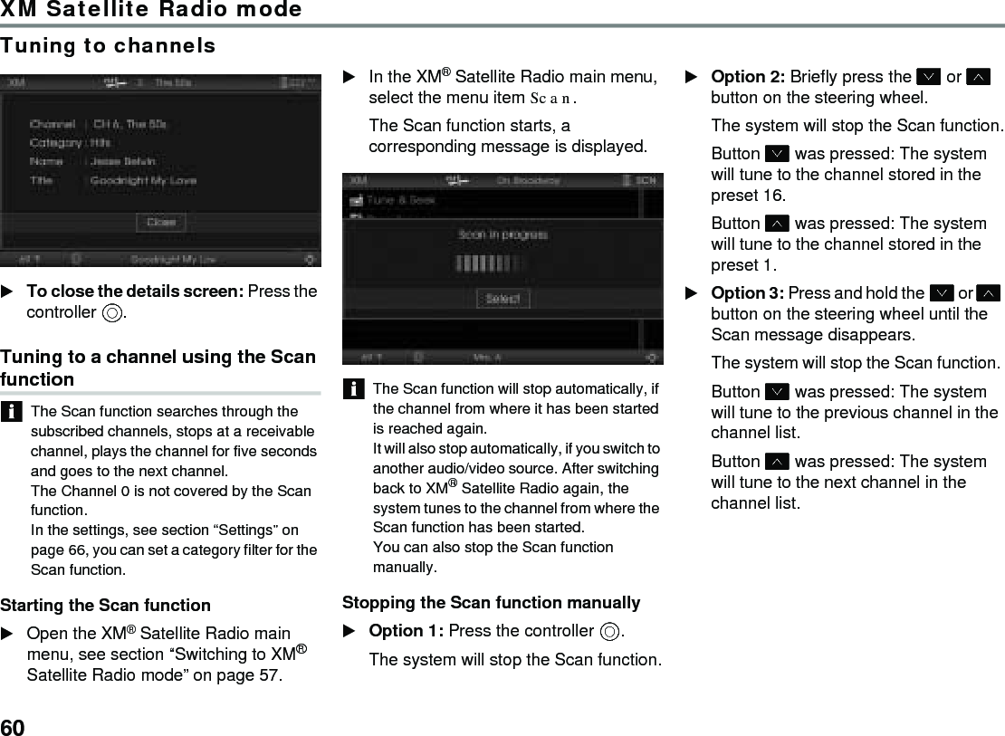 60XM Satellite Radio modeTuning to channelsTo close the details screen: Press the controller .Tuning to a channel using the Scan functionThe Scan function searches through the subscribed channels, stops at a receivable channel, plays the channel for five seconds and goes to the next channel. The Channel 0 is not covered by the Scan function. In the settings, see section “Settings” on page 66, you can set a category filter for the Scan function. Starting the Scan function Open the XM® Satellite Radio main menu, see section “Switching to XM® Satellite Radio mode” on page 57.In the XM® Satellite Radio main menu, select the menu item Scan.The Scan function starts, a corresponding message is displayed. The Scan function will stop automatically, if the channel from where it has been started is reached again.It will also stop automatically, if you switch to another audio/video source. After switching back to XM® Satellite Radio again, the system tunes to the channel from where the Scan function has been started.You can also stop the Scan function manually.Stopping the Scan function manually Option 1: Press the controller .The system will stop the Scan function.Option 2: Briefly press the  or  button on the steering wheel.The system will stop the Scan function.Button  was pressed: The system will tune to the channel stored in the preset 16.Button  was pressed: The system will tune to the channel stored in the preset 1.Option 3: Press and hold the  or  button on the steering wheel until the Scan message disappears.The system will stop the Scan function. Button  was pressed: The system will tune to the previous channel in the channel list.Button  was pressed: The system will tune to the next channel in the channel list.