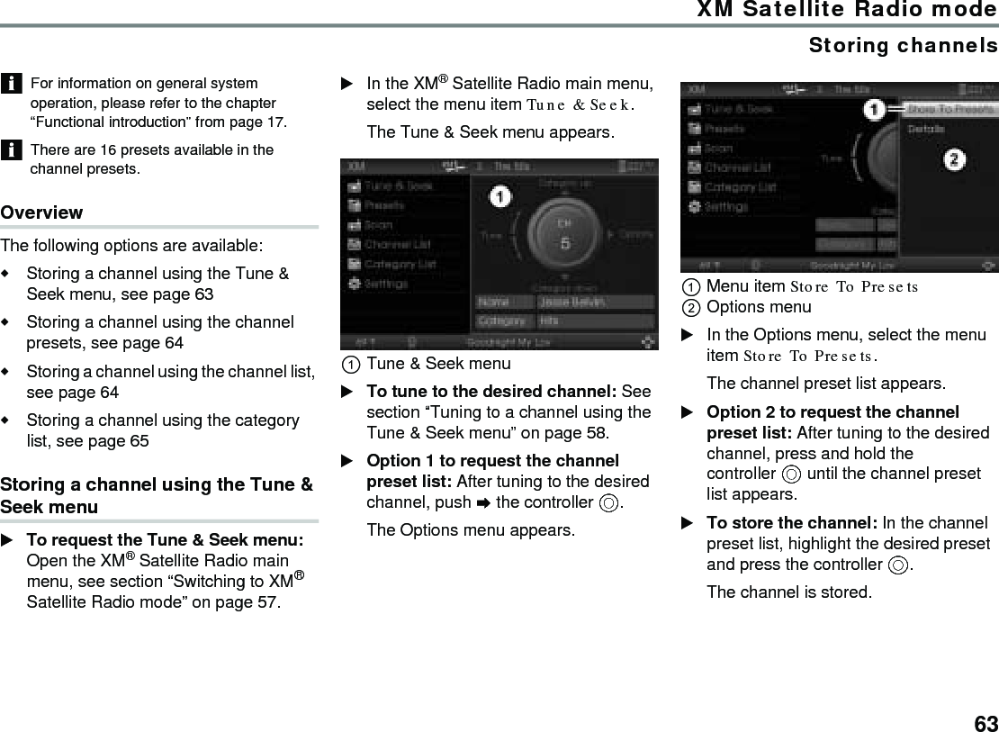 63XM Satellite Radio modeStoring channelsFor information on general system operation, please refer to the chapter “Functional introduction” from page 17.There are 16 presets available in the channel presets.OverviewThe following options are available:Storing a channel using the Tune &amp; Seek menu, see page 63 Storing a channel using the channel presets, see page 64Storing a channel using the channel list, see page 64Storing a channel using the category list, see page 65Storing a channel using the Tune &amp; Seek menuTo request the Tune &amp; Seek menu: Open the XM® Satellite Radio main menu, see section “Switching to XM® Satellite Radio mode” on page 57.In the XM® Satellite Radio main menu, select the menu item Tune &amp; Seek. The Tune &amp; Seek menu appears.Tune &amp; Seek menuTo tune to the desired channel: See section “Tuning to a channel using the Tune &amp; Seek menu” on page 58.Option 1 to request the channel preset list: After tuning to the desired channel, push  the controller .The Options menu appears.Menu item Store To Presets Options menuIn the Options menu, select the menu item Store To Presets.The channel preset list appears.Option 2 to request the channel preset list: After tuning to the desired channel, press and hold the controller  until the channel preset list appears.To store the channel: In the channel preset list, highlight the desired preset and press the controller .The channel is stored.