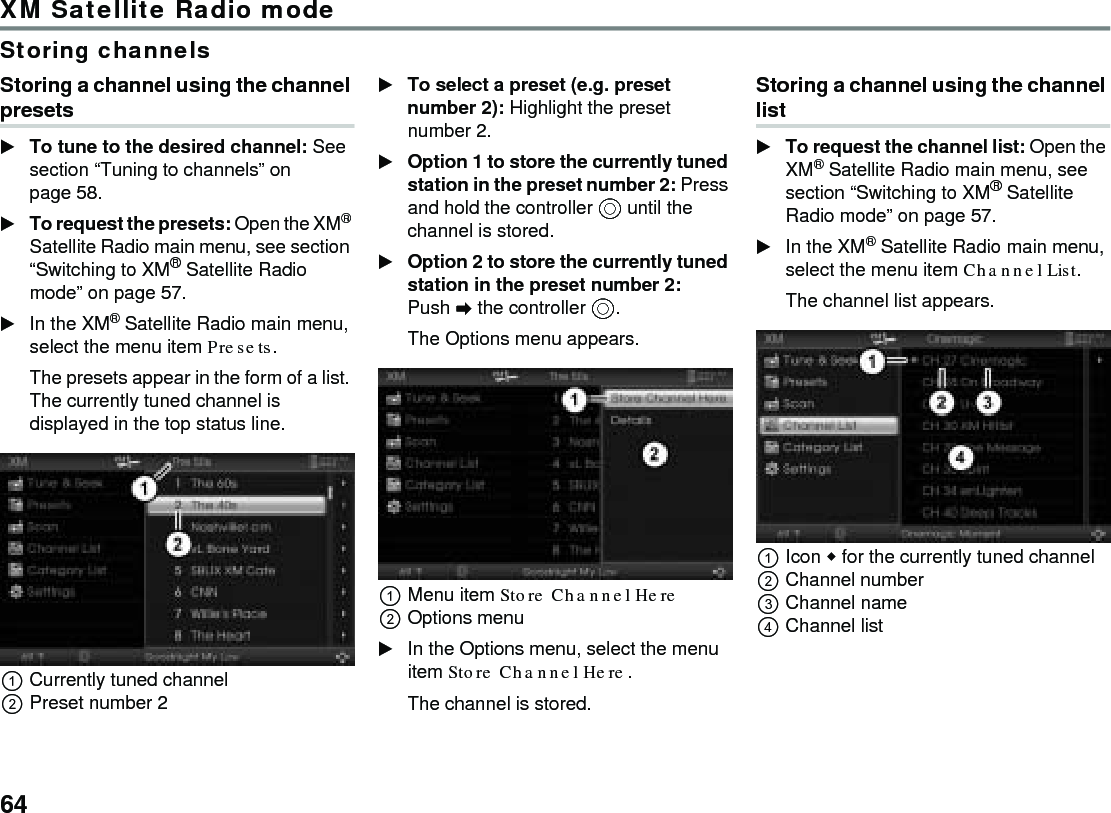 64XM Satellite Radio modeStoring channelsStoring a channel using the channel presetsTo tune to the desired channel: See section “Tuning to channels” on page 58.To request the presets: Open the XM® Satellite Radio main menu, see section “Switching to XM® Satellite Radio mode” on page 57.In the XM® Satellite Radio main menu, select the menu item Presets. The presets appear in the form of a list. The currently tuned channel is displayed in the top status line.Currently tuned channelPreset number 2To select a preset (e.g. preset number 2): Highlight the preset number 2.Option 1 to store the currently tuned station in the preset number 2: Press and hold the controller  until the channel is stored.Option 2 to store the currently tuned station in the preset number 2: Push  the controller .The Options menu appears.Menu item Store Channel Here Options menuIn the Options menu, select the menu item Store Channel Here.The channel is stored.Storing a channel using the channel listTo request the channel list: Open the XM® Satellite Radio main menu, see section “Switching to XM® Satellite Radio mode” on page 57.In the XM® Satellite Radio main menu, select the menu item Channel List. The channel list appears.Icon  for the currently tuned channelChannel numberChannel nameChannel list