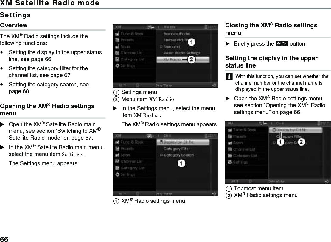 66XM Satellite Radio modeSettingsOverviewThe XM® Radio settings include the following functions:Setting the display in the upper status line, see page 66Setting the category filter for the channel list, see page 67Setting the category search, see page 68 Opening the XM® Radio settings menuOpen the XM® Satellite Radio main menu, see section “Switching to XM® Satellite Radio mode” on page 57.In the XM® Satellite Radio main menu, select the menu item Settings.The Settings menu appears.Settings menuMenu item XM Radio In the Settings menu, select the menu item XM Radio.The XM® Radio settings menu appears.XM® Radio settings menuClosing the XM® Radio settings menuBriefly press the  button.Setting the display in the upper status line With this function, you can set whether the channel number or the channel name is displayed in the upper status line.Open the XM® Radio settings menu, see section “Opening the XM® Radio settings menu” on page 66.Topmost menu itemXM® Radio settings menu