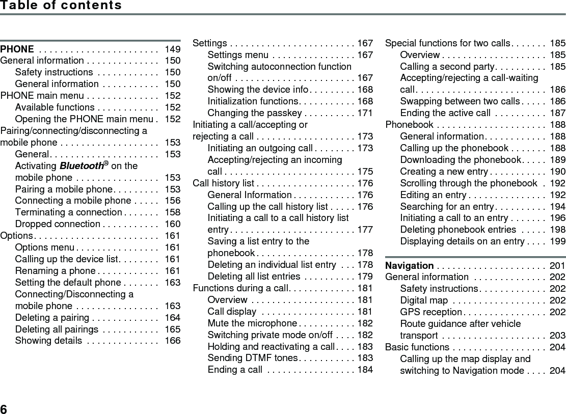 Table of contents6PHONE  . . . . . . . . . . . . . . . . . . . . . . .  149General information . . . . . . . . . . . . . .  150Safety instructions  . . . . . . . . . . . .  150General information . . . . . . . . . . .  150PHONE main menu . . . . . . . . . . . . . .  152Available functions . . . . . . . . . . . .  152Opening the PHONE main menu .  152Pairing/connecting/disconnecting a mobile phone . . . . . . . . . . . . . . . . . . .  153General. . . . . . . . . . . . . . . . . . . . .  153Activating Bluetooth® on the mobile phone . . . . . . . . . . . . . . . .  153Pairing a mobile phone. . . . . . . . .  153Connecting a mobile phone . . . . .  156Terminating a connection . . . . . . .  158Dropped connection . . . . . . . . . . .  160Options. . . . . . . . . . . . . . . . . . . . . . . .  161Options menu. . . . . . . . . . . . . . . .  161Calling up the device list. . . . . . . .  161Renaming a phone . . . . . . . . . . . .  161Setting the default phone . . . . . . .  163Connecting/Disconnecting a mobile phone . . . . . . . . . . . . . . . .  163Deleting a pairing . . . . . . . . . . . . .  164Deleting all pairings  . . . . . . . . . . .  165Showing details  . . . . . . . . . . . . . .  166Settings . . . . . . . . . . . . . . . . . . . . . . . . 167Settings menu . . . . . . . . . . . . . . . . 167Switching autoconnection function on/off . . . . . . . . . . . . . . . . . . . . . . . 167Showing the device info. . . . . . . . . 168Initialization functions. . . . . . . . . . . 168Changing the passkey . . . . . . . . . . 171Initiating a call/accepting or rejecting a call . . . . . . . . . . . . . . . . . . . 173Initiating an outgoing call . . . . . . . . 173Accepting/rejecting an incoming call . . . . . . . . . . . . . . . . . . . . . . . . . 175Call history list . . . . . . . . . . . . . . . . . . . 176General Information . . . . . . . . . . . . 176Calling up the call history list . . . . . 176Initiating a call to a call history list entry. . . . . . . . . . . . . . . . . . . . . . . . 177Saving a list entry to the phonebook . . . . . . . . . . . . . . . . . . . 178Deleting an individual list entry  . . . 178Deleting all list entries . . . . . . . . . . 179Functions during a call. . . . . . . . . . . . . 181Overview . . . . . . . . . . . . . . . . . . . . 181Call display  . . . . . . . . . . . . . . . . . . 181Mute the microphone. . . . . . . . . . . 182Switching private mode on/off . . . . 182Holding and reactivating a call. . . . 183Sending DTMF tones. . . . . . . . . . . 183Ending a call  . . . . . . . . . . . . . . . . . 184Special functions for two calls. . . . . . . 185Overview . . . . . . . . . . . . . . . . . . . . 185Calling a second party. . . . . . . . . . 185Accepting/rejecting a call-waiting call. . . . . . . . . . . . . . . . . . . . . . . . . 186Swapping between two calls . . . . . 186Ending the active call  . . . . . . . . . . 187Phonebook . . . . . . . . . . . . . . . . . . . . . 188General information. . . . . . . . . . . . 188Calling up the phonebook . . . . . . . 188Downloading the phonebook. . . . . 189Creating a new entry. . . . . . . . . . . 190Scrolling through the phonebook  . 192Editing an entry . . . . . . . . . . . . . . . 192Searching for an entry. . . . . . . . . . 194Initiating a call to an entry . . . . . . . 196Deleting phonebook entries  . . . . . 198Displaying details on an entry . . . . 199Navigation . . . . . . . . . . . . . . . . . . . . . 201General information  . . . . . . . . . . . . . . 202Safety instructions. . . . . . . . . . . . . 202Digital map  . . . . . . . . . . . . . . . . . . 202GPS reception. . . . . . . . . . . . . . . . 202Route guidance after vehicle transport . . . . . . . . . . . . . . . . . . . . 203Basic functions . . . . . . . . . . . . . . . . . . 204Calling up the map display and switching to Navigation mode . . . . 204