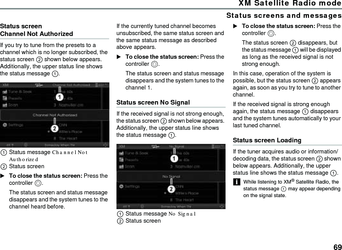 69XM Satellite Radio modeStatus screens and messagesStatus screen Channel Not Authorized If you try to tune from the presets to a channel which is no longer subscribed, the status screen  shown below appears. Additionally, the upper status line shows the status message .Status message Channel Not Authorized Status screenTo close the status screen: Press the controller .The status screen and status message disappears and the system tunes to the channel heard before.If the currently tuned channel becomes unsubscribed, the same status screen and the same status message as described above appears.To close the status screen: Press the controller .The status screen and status message disappears and the system tunes to the channel 1.Status screen No Signal If the received signal is not strong enough, the status screen  shown below appears. Additionally, the upper status line shows the status message .Status message No Signal Status screenTo close the status screen: Press the controller .The status screen  disappears, but the status message  will be displayed as long as the received signal is not strong enough.In this case, operation of the system is possible, but the status screen  appears again, as soon as you try to tune to another channel.If the received signal is strong enough again, the status message  disappears and the system tunes automatically to your last tuned channel.Status screen Loading If the tuner acquires audio or information/decoding data, the status screen  shown below appears. Additionally, the upper status line shows the status message .While listening to XM® Satellite Radio, the status message  may appear depending on the signal state. 