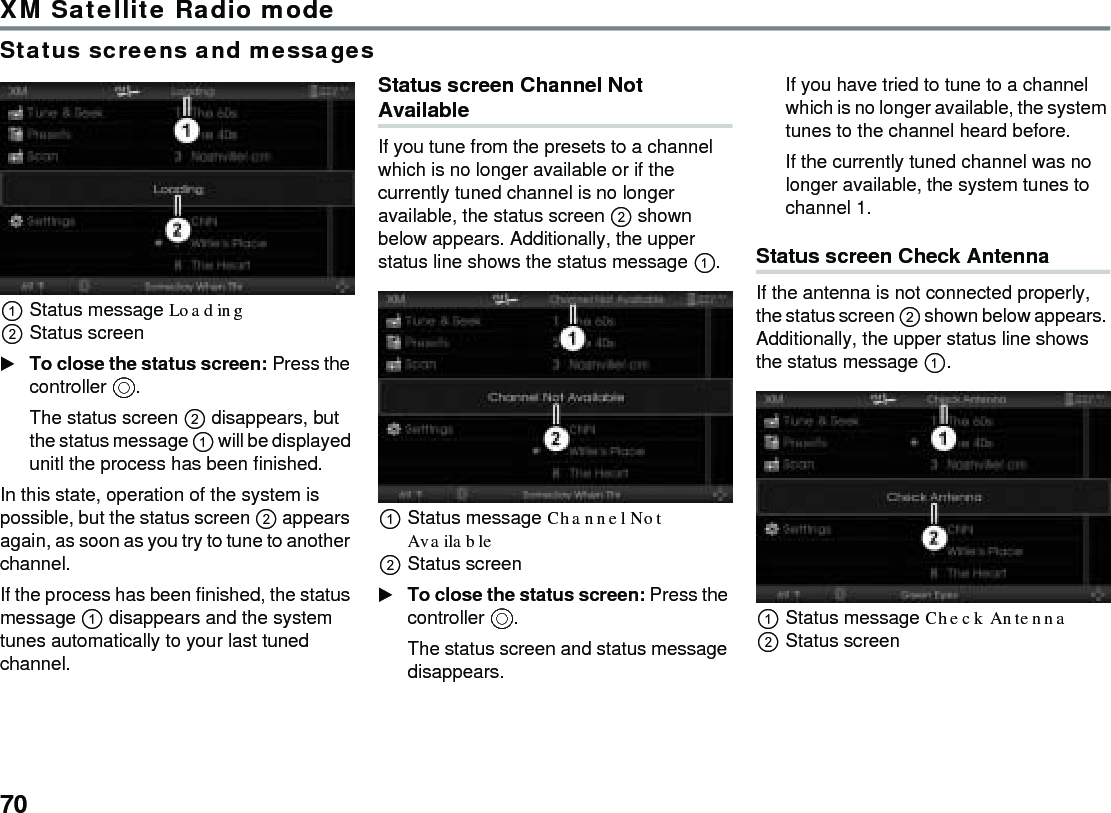 70XM Satellite Radio modeStatus screens and messagesStatus message Loading Status screenTo close the status screen: Press the controller .The status screen  disappears, but the status message  will be displayed unitl the process has been finished.In this state, operation of the system is possible, but the status screen  appears again, as soon as you try to tune to another channel.If the process has been finished, the status message  disappears and the system tunes automatically to your last tuned channel.Status screen Channel Not Available If you tune from the presets to a channel which is no longer available or if the currently tuned channel is no longer available, the status screen  shown below appears. Additionally, the upper status line shows the status message .Status message Channel Not Available Status screenTo close the status screen: Press the controller .The status screen and status message disappears.If you have tried to tune to a channel which is no longer available, the system tunes to the channel heard before.If the currently tuned channel was no longer available, the system tunes to channel 1.Status screen Check Antenna If the antenna is not connected properly, the status screen  shown below appears. Additionally, the upper status line shows the status message .Status message Check Antenna Status screen