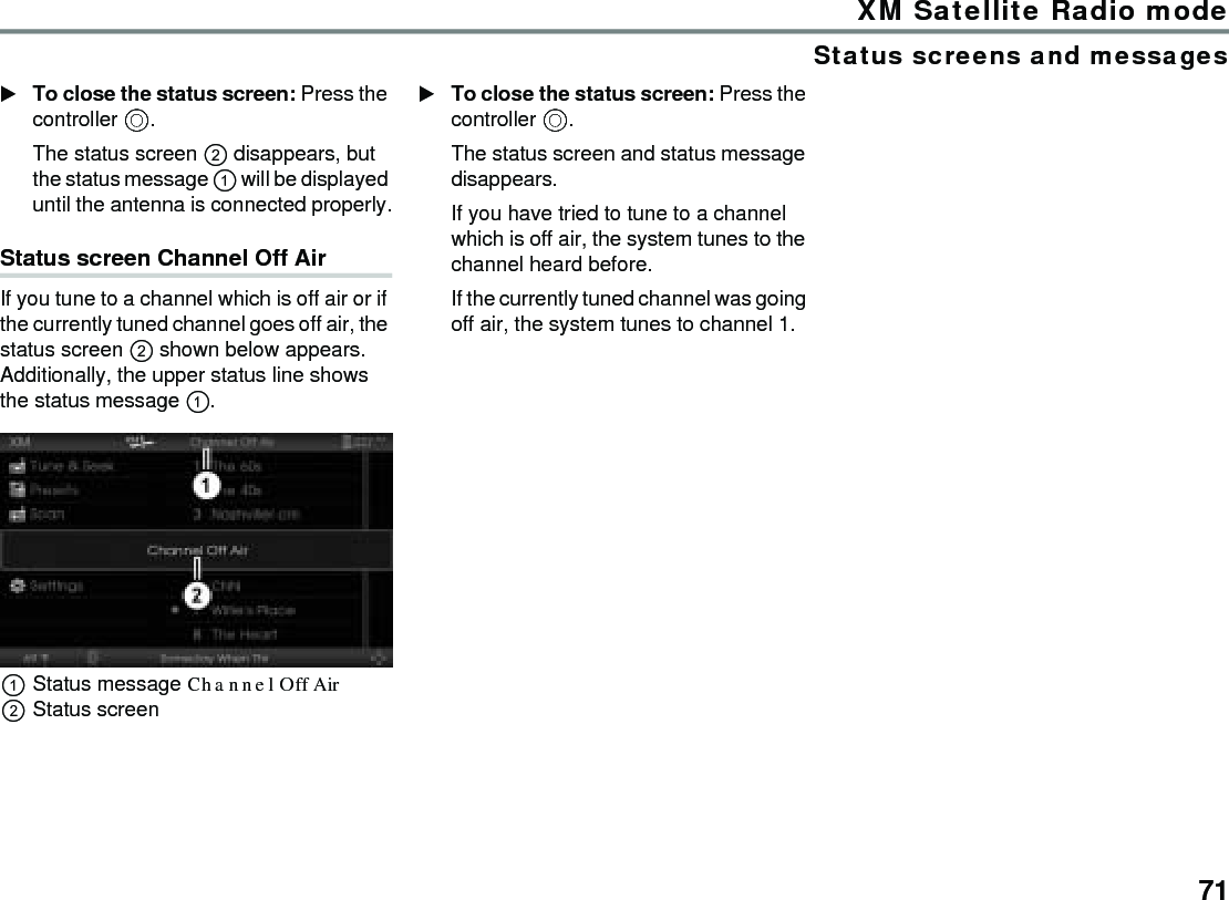 71XM Satellite Radio modeStatus screens and messagesTo close the status screen: Press the controller .The status screen  disappears, but the status message  will be displayed until the antenna is connected properly.Status screen Channel Off Air If you tune to a channel which is off air or if the currently tuned channel goes off air, the status screen  shown below appears. Additionally, the upper status line shows the status message . Status message Channel Off Air Status screenTo close the status screen: Press the controller .The status screen and status message disappears.If you have tried to tune to a channel which is off air, the system tunes to the channel heard before.If the currently tuned channel was going off air, the system tunes to channel 1.