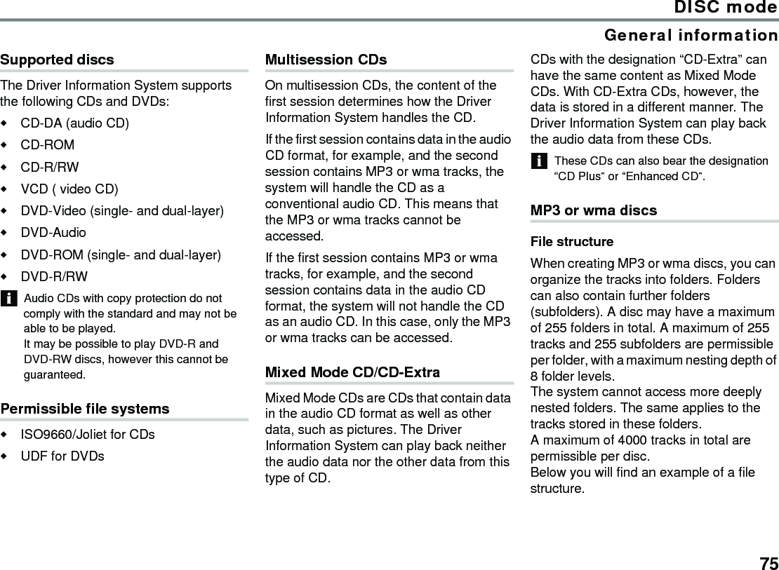 75DISC modeGeneral informationSupported discsThe Driver Information System supports the following CDs and DVDs: CD-DA (audio CD)CD-ROMCD-R/RWVCD ( video CD)DVD-Video (single- and dual-layer)DVD-AudioDVD-ROM (single- and dual-layer)DVD-R/RWAudio CDs with copy protection do not comply with the standard and may not be able to be played.It may be possible to play DVD-R and DVD-RW discs, however this cannot be guaranteed.Permissible file systemsISO9660/Joliet for CDs UDF for DVDs Multisession CDsOn multisession CDs, the content of the first session determines how the Driver Information System handles the CD.If the first session contains data in the audio CD format, for example, and the second session contains MP3 or wma tracks, the system will handle the CD as a conventional audio CD. This means that the MP3 or wma tracks cannot be accessed.If the first session contains MP3 or wma tracks, for example, and the second session contains data in the audio CD format, the system will not handle the CD as an audio CD. In this case, only the MP3 or wma tracks can be accessed.Mixed Mode CD/CD-Extra Mixed Mode CDs are CDs that contain data in the audio CD format as well as other data, such as pictures. The Driver Information System can play back neither the audio data nor the other data from this type of CD.CDs with the designation “CD-Extra” can have the same content as Mixed Mode CDs. With CD-Extra CDs, however, the data is stored in a different manner. The Driver Information System can play back the audio data from these CDs.These CDs can also bear the designation “CD Plus” or “Enhanced CD”.MP3 or wma discsFile structureWhen creating MP3 or wma discs, you can organize the tracks into folders. Folders can also contain further folders (subfolders). A disc may have a maximum of 255 folders in total. A maximum of 255 tracks and 255 subfolders are permissible per folder, with a maximum nesting depth of 8 folder levels. The system cannot access more deeply nested folders. The same applies to the tracks stored in these folders.A maximum of 4000 tracks in total are permissible per disc. Below you will find an example of a file structure.