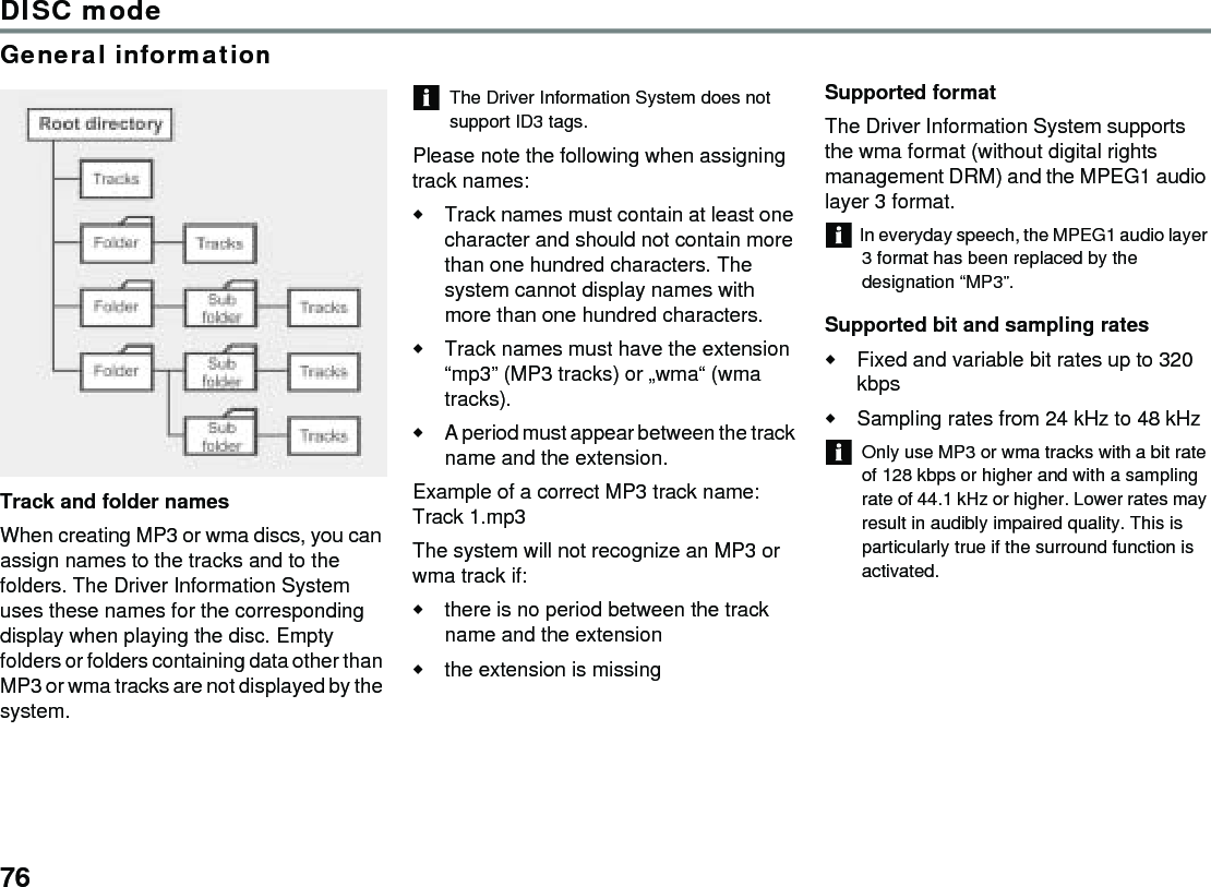 76DISC modeGeneral informationTrack and folder namesWhen creating MP3 or wma discs, you can assign names to the tracks and to the folders. The Driver Information System uses these names for the corresponding display when playing the disc. Empty folders or folders containing data other than MP3 or wma tracks are not displayed by the system. The Driver Information System does not support ID3 tags.Please note the following when assigning track names:Track names must contain at least one character and should not contain more than one hundred characters. The system cannot display names with more than one hundred characters.Track names must have the extension “mp3” (MP3 tracks) or „wma“ (wma tracks).A period must appear between the track name and the extension.Example of a correct MP3 track name: Track 1.mp3The system will not recognize an MP3 or wma track if:there is no period between the track name and the extensionthe extension is missingSupported formatThe Driver Information System supports the wma format (without digital rights management DRM) and the MPEG1 audio layer 3 format. In everyday speech, the MPEG1 audio layer 3 format has been replaced by the designation “MP3”.Supported bit and sampling ratesFixed and variable bit rates up to 320 kbps Sampling rates from 24 kHz to 48 kHz Only use MP3 or wma tracks with a bit rate of 128 kbps or higher and with a sampling rate of 44.1 kHz or higher. Lower rates may result in audibly impaired quality. This is particularly true if the surround function is activated. 
