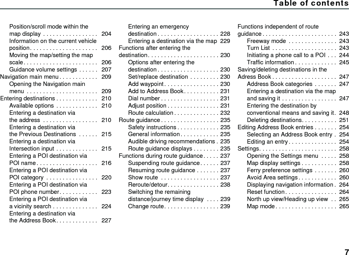 Table of contents7Position/scroll mode within the map display . . . . . . . . . . . . . . . . .  204Information on the current vehicle position. . . . . . . . . . . . . . . . . . . . .  206Moving the map/setting the map scale. . . . . . . . . . . . . . . . . . . . . . .  206Guidance volume settings . . . . . .  207Navigation main menu . . . . . . . . . . . .  209Opening the Navigation main menu  . . . . . . . . . . . . . . . . . . . . . .  209Entering destinations . . . . . . . . . . . . .  210Available options . . . . . . . . . . . . .  210Entering a destination via the address  . . . . . . . . . . . . . . . . .  210Entering a destination via the Previous Destinations  . . . . . .  215Entering a destination via Intersection input . . . . . . . . . . . . .  215Entering a POI destination via POI name. . . . . . . . . . . . . . . . . . .  216Entering a POI destination via POI category  . . . . . . . . . . . . . . . .  220Entering a POI destination via POI phone number. . . . . . . . . . . .  223Entering a POI destination via a vicinity search . . . . . . . . . . . . . .  224Entering a destination via the Address Book. . . . . . . . . . . . .  227Entering an emergency destination . . . . . . . . . . . . . . . . . . . 228Entering a destination via the map 229Functions after entering the destination. . . . . . . . . . . . . . . . . . . . . . 230Options after entering the destination . . . . . . . . . . . . . . . . . . . 230Set/replace destination . . . . . . . . . 230Add waypoint. . . . . . . . . . . . . . . . . 230Add to Address Book. . . . . . . . . . . 231Dial number . . . . . . . . . . . . . . . . . . 231Adjust position . . . . . . . . . . . . . . . . 231Route calculation. . . . . . . . . . . . . . 232Route guidance . . . . . . . . . . . . . . . . . . 235Safety instructions . . . . . . . . . . . . . 235General information. . . . . . . . . . . . 235Audible driving recommendations . 235Route guidance displays . . . . . . . . 235Functions during route guidance. . . . . 237Suspending route guidance. . . . . . 237Resuming route guidance . . . . . . . 237Show route  . . . . . . . . . . . . . . . . . . 237Reroute/detour. . . . . . . . . . . . . . . . 238Switching the remaining distance/journey time display  . . . . 239Change route. . . . . . . . . . . . . . . . . 239Functions independent of route guidance . . . . . . . . . . . . . . . . . . . . . . . 243Freeway mode  . . . . . . . . . . . . . . . 243Turn List . . . . . . . . . . . . . . . . . . . . 243Initiating a phone call to a POI . . . 244Traffic information . . . . . . . . . . . . . 245Saving/deleting destinations in the Adress Book . . . . . . . . . . . . . . . . . . . . 247Address Book categories . . . . . . . 247Entering a destination via the map and saving it . . . . . . . . . . . . . . . . . 247Entering the destination by conventional means and saving it. 248Deleting destinations. . . . . . . . . . . 251Editing Address Book entries . . . . . . . 254Selecting an Address Book entry . 254Editing an entry. . . . . . . . . . . . . . . 254Settings. . . . . . . . . . . . . . . . . . . . . . . . 258Opening the Settings menu  . . . . . 258Map display settings . . . . . . . . . . . 258Ferry preference settings . . . . . . . 260Avoid Area settings. . . . . . . . . . . . 260Displaying navigation information . 264Reset function. . . . . . . . . . . . . . . . 264North up view/Heading up view  . . 265Map mode. . . . . . . . . . . . . . . . . . . 265