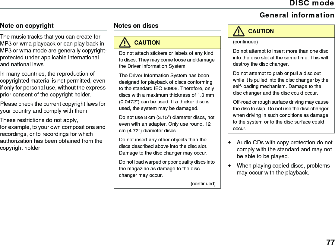 77DISC modeGeneral informationNote on copyrightThe music tracks that you can create for MP3 or wma playback or can play back in MP3 or wma mode are generally copyright-protected under applicable international and national laws.In many countries, the reproduction of copyrighted material is not permitted, even if only for personal use, without the express prior consent of the copyright holder.Please check the current copyright laws for your country and comply with them.These restrictions do not apply, for example, to your own compositions and recordings, or to recordings for which authorization has been obtained from the copyright holder.Notes on discsAudio CDs with copy protection do not comply with the standard and may not be able to be played.When playing copied discs, problems may occur with the playback.CAUTIONDo not attach stickers or labels of any kind to discs. They may come loose and damage the Driver Information System.The Driver Information System has been designed for playback of discs conforming to the standard IEC 60908. Therefore, only discs with a maximum thickness of 1.3 mm (0.0472&quot;) can be used. If a thicker disc is used, the system may be damaged.Do not use 8 cm (3.15&quot;) diameter discs, not even with an adapter. Only use round, 12 cm (4.72&quot;) diameter discs.Do not insert any other objects than the discs described above into the disc slot. Damage to the disc changer may occur.Do not load warped or poor quality discs into the magazine as damage to the disc changer may occur.(continued)CAUTION(continued)Do not attempt to insert more than one disc into the disc slot at the same time. This will destroy the disc changer.Do not attempt to grab or pull a disc out while it is pulled into the disc changer by the self-loading mechanism. Damage to the disc changer and the disc could occur.Off-road or rough surface driving may cause the disc to skip. Do not use the disc changer when driving in such conditions as damage to the system or to the disc surface could occur.