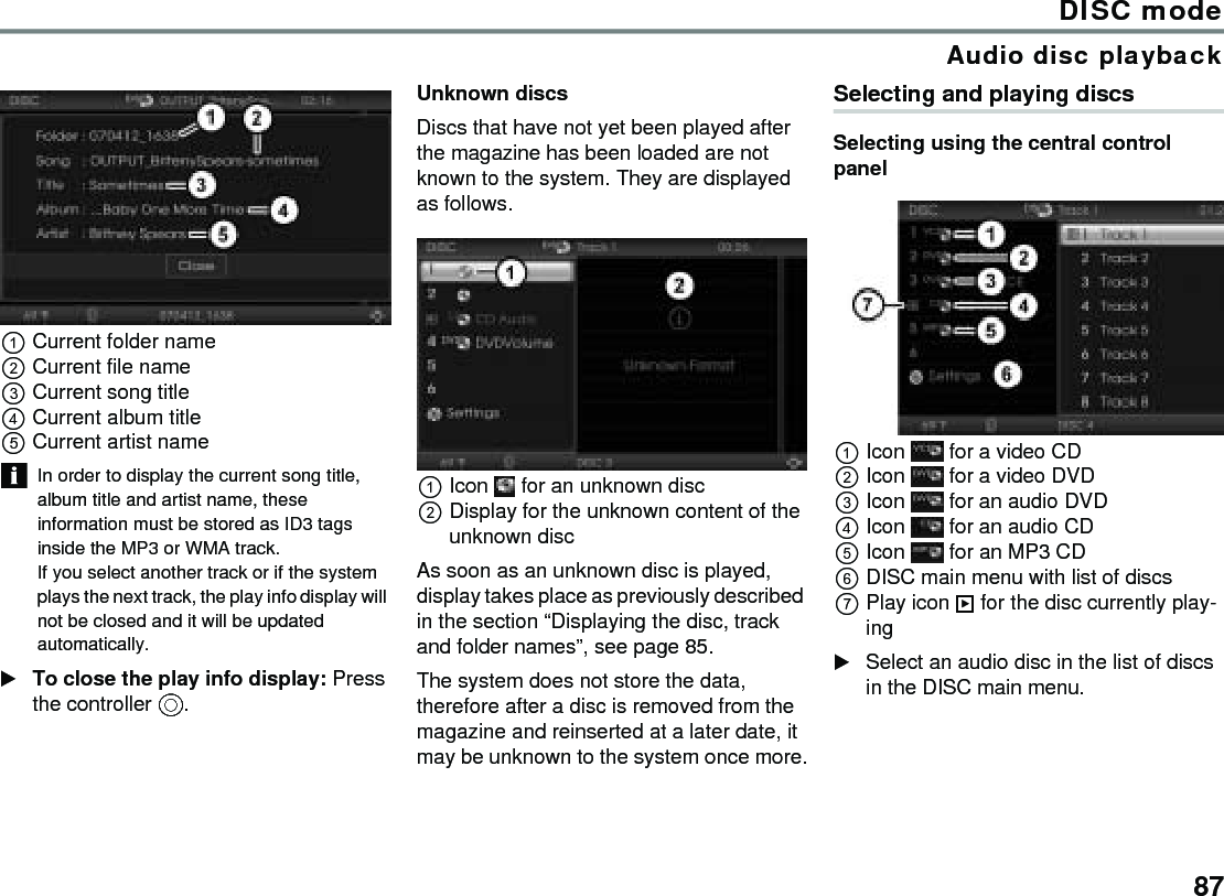 87DISC modeAudio disc playbackCurrent folder name Current file name Current song title Current album title Current artist name In order to display the current song title, album title and artist name, these information must be stored as ID3 tags inside the MP3 or WMA track.If you select another track or if the system plays the next track, the play info display will not be closed and it will be updated automatically. To close the play info display: Press the controller .Unknown discsDiscs that have not yet been played after the magazine has been loaded are not known to the system. They are displayed as follows.Icon  for an unknown discDisplay for the unknown content of the unknown discAs soon as an unknown disc is played, display takes place as previously described in the section “Displaying the disc, track and folder names”, see page 85.The system does not store the data, therefore after a disc is removed from the magazine and reinserted at a later date, it may be unknown to the system once more.Selecting and playing discsSelecting using the central control panelIcon   for a video CDIcon   for a video DVDIcon   for an audio DVDIcon   for an audio CDIcon   for an MP3 CDDISC main menu with list of discsPlay icon  for the disc currently play-ingSelect an audio disc in the list of discs in the DISC main menu.