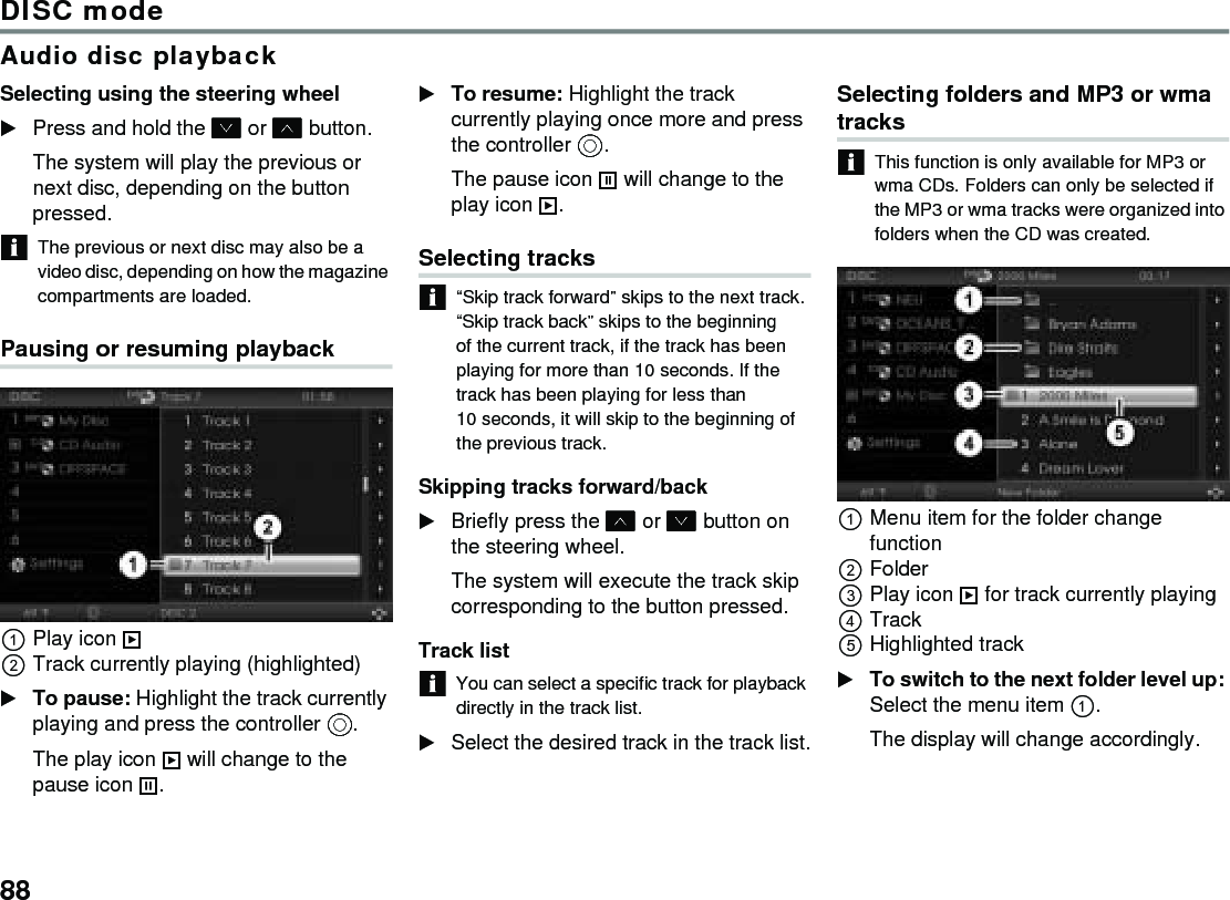88DISC modeAudio disc playbackSelecting using the steering wheelPress and hold the  or  button.The system will play the previous or next disc, depending on the button pressed.The previous or next disc may also be a video disc, depending on how the magazine compartments are loaded.Pausing or resuming playbackPlay icon Track currently playing (highlighted)To pause: Highlight the track currently playing and press the controller .The play icon  will change to the pause icon .To resume: Highlight the track currently playing once more and press the controller .The pause icon  will change to the play icon .Selecting tracks“Skip track forward” skips to the next track. “Skip track back” skips to the beginning of the current track, if the track has been playing for more than 10 seconds. If the track has been playing for less than 10 seconds, it will skip to the beginning of the previous track. Skipping tracks forward/backBriefly press the  or  button on the steering wheel.The system will execute the track skip corresponding to the button pressed.Track listYou can select a specific track for playback directly in the track list. Select the desired track in the track list.Selecting folders and MP3 or wma tracks This function is only available for MP3 or wma CDs. Folders can only be selected if the MP3 or wma tracks were organized into folders when the CD was created.Menu item for the folder change functionFolderPlay icon  for track currently playingTrackHighlighted trackTo switch to the next folder level up: Select the menu item .The display will change accordingly.