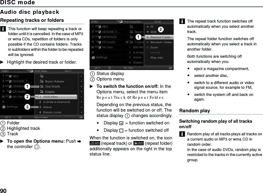 90DISC modeAudio disc playbackRepeating tracks or foldersThis function will keep repeating a track or folder until it is cancelled. In the case of MP3 or wma CDs, repetition of folders is only possible if the CD contains folders. Tracks in subfolders within the folder to be repeated will be ignored.Highlight the desired track or folder.FolderHighlighted trackTrackTo open the Options menu: Push  the controller .Status displayOptions menuTo switch the function on/off: In the Options menu, select the menu item Repeat Track or Repeat Folder.Depending on the previous status, the function will be switched on or off. The status display  changes accordingly.Display  = function switched onDisplay  = function switched off When the function is switched on, the icon  (repeat track) or   (repeat folder) additionally appears on the right in the top status line.The repeat track function switches off automatically when you select another track. The repeat folder function switches off automatically when you select a track in another folder.Both functions are switching off automatically when you:eject a magazine compartment,select another disc,switch to a different audio or video signal source, for example to FM,switch the system off and back on again.Random playSwitching random play of all tracks on/offRandom play of all tracks plays all tracks on a current audio or MP3 or wma CD in random order.In the case of audio DVDs, random play is restricted to the tracks in the currently active group.