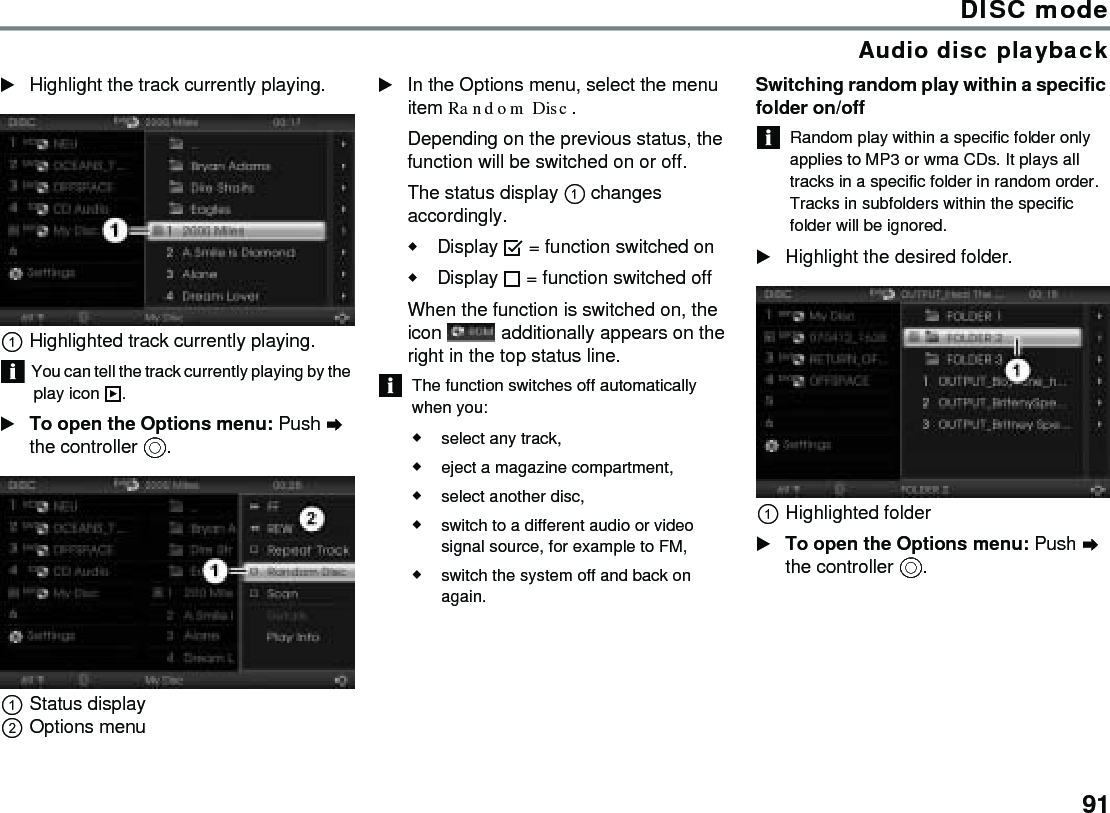 91DISC modeAudio disc playbackHighlight the track currently playing.Highlighted track currently playing.You can tell the track currently playing by the play icon .To open the Options menu: Push  the controller .Status displayOptions menuIn the Options menu, select the menu item Random Disc.Depending on the previous status, the function will be switched on or off. The status display  changes accordingly.Display  = function switched onDisplay  = function switched off When the function is switched on, the icon   additionally appears on the right in the top status line.The function switches off automatically when you:select any track, eject a magazine compartment,select another disc,switch to a different audio or video signal source, for example to FM,switch the system off and back on again.Switching random play within a specific folder on/offRandom play within a specific folder only applies to MP3 or wma CDs. It plays all tracks in a specific folder in random order. Tracks in subfolders within the specific folder will be ignored.Highlight the desired folder.Highlighted folderTo open the Options menu: Push  the controller .