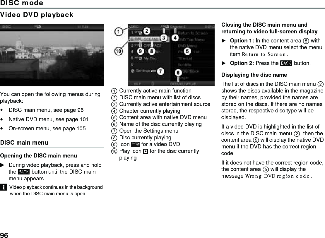 96DISC modeVideo DVD playbackYou can open the following menus during playback:DISC main menu, see page 96Native DVD menu, see page 101On-screen menu, see page 105 DISC main menu Opening the DISC main menuDuring video playback, press and hold the  button until the DISC main menu appears.Video playback continues in the background when the DISC main menu is open.Currently active main functionDISC main menu with list of discsCurrently active entertainment sourceChapter currently playing Content area with native DVD menuName of the disc currently playing Open the Settings menuDisc currently playingIcon   for a video DVDPlay icon  for the disc currently playingClosing the DISC main menu and returning to video full-screen displayOption 1: In the content area  with the native DVD menu select the menu item Return to Screen.Option 2: Press the  button. Displaying the disc nameThe list of discs in the DISC main menu  shows the discs available in the magazine by their names, provided the names are stored on the discs. If there are no names stored, the respective disc type will be displayed. If a video DVD is highlighted in the list of discs in the DISC main menu , then the content area  will display the native DVD menu if the DVD has the correct region code.If it does not have the correct region code, the content area  will display the message Wrong DVD region code.