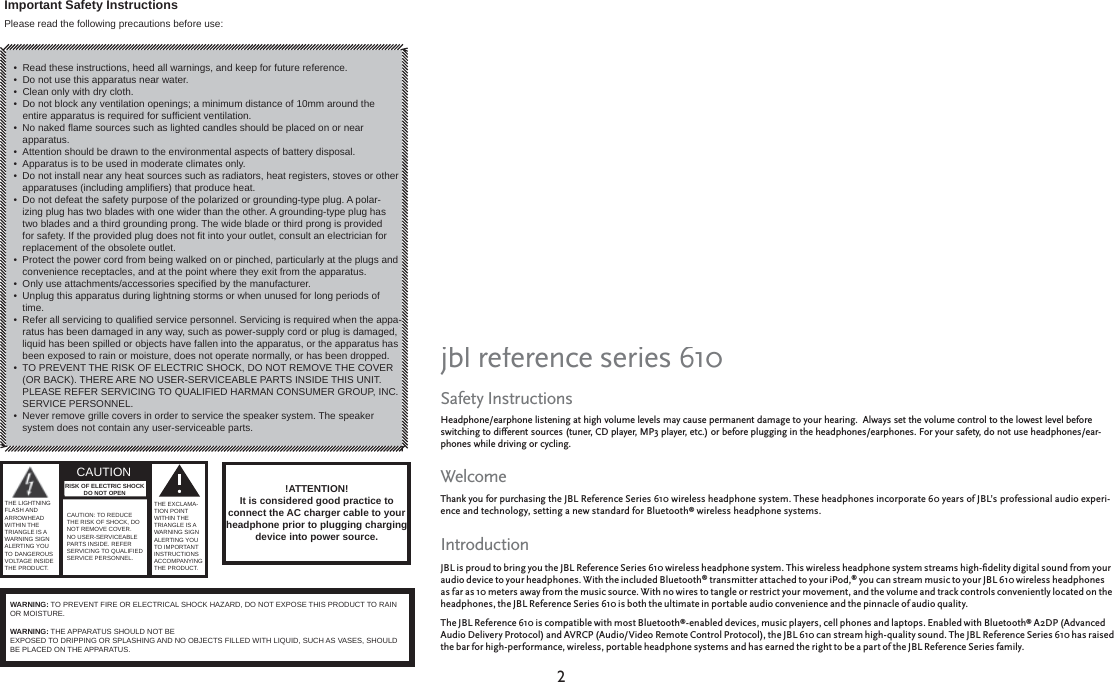 22Read these instructions, heed all warnings, and keep for future reference. Do not use this apparatus near water.Clean only with dry cloth.Do not block any ventilation openings; a minimum distance of 10mm around the entire apparatus is required for sufﬁ cient ventilation. No naked ﬂ ame sources such as lighted candles should be placed on or near apparatus.Attention should be drawn to the environmental aspects of battery disposal. Apparatus is to be used in moderate climates only. Do not install near any heat sources such as radiators, heat registers, stoves or other apparatuses (including ampliﬁ ers) that produce heat.Do not defeat the safety purpose of the polarized or grounding-type plug. A polar-izing plug has two blades with one wider than the other. A grounding-type plug has two blades and a third grounding prong. The wide blade or third prong is provided for safety. If the provided plug does not ﬁ t into your outlet, consult an electrician for replacement of the obsolete outlet.Protect the power cord from being walked on or pinched, particularly at the plugs and convenience receptacles, and at the point where they exit from the apparatus.Only use attachments/accessories speciﬁ ed by the manufacturer.Unplug this apparatus during lightning storms or when unused for long periods of time.Refer all servicing to qualiﬁ ed service personnel. Servicing is required when the appa-ratus has been damaged in any way, such as power-supply cord or plug is damaged, liquid has been spilled or objects have fallen into the apparatus, or the apparatus has been exposed to rain or moisture, does not operate normally, or has been dropped.TO PREVENT THE RISK OF ELECTRIC SHOCK, DO NOT REMOVE THE COVER (OR BACK). THERE ARE NO USER-SERVICEABLE PARTS INSIDE THIS UNIT. PLEASE REFER SERVICING TO QUALIFIED HARMAN CONSUMER GROUP, INC.SERVICE PERSONNEL.Never remove grille covers in order to service the speaker system. The speaker system does not contain any user-serviceable parts.•••••••••••••••Important Safety InstructionsPlease read the following precautions before use:CAUTION  !ATTENTION!It is considered good practice to connect the AC charger cable to your headphone prior to plugging charging device into power source.WARNING: TO PREVENT FIRE OR ELECTRICAL SHOCK HAZARD, DO NOT EXPOSE THIS PRODUCT TO RAIN OR MOISTURE.WARNING: THE APPARATUS SHOULD NOT BEEXPOSED TO DRIPPING OR SPLASHING AND NO OBJECTS FILLED WITH LIQUID, SUCH AS VASES, SHOULD BE PLACED ON THE APPARATUS.THE EXCLAMA-TION POINT WITHIN THE TRIANGLE IS A WARNING SIGN ALERTING YOU TO IMPORTANT INSTRUCTIONS ACCOMPANYING THE PRODUCT. CAUTION: TO REDUCE THE RISK OF SHOCK, DO NOT REMOVE COVER. NO USER-SERVICEABLE PARTS INSIDE. REFER SERVICING TO QUALIFIED SERVICE PERSONNEL. THE LIGHTNING FLASH AND ARROWHEAD WITHIN THE TRIANGLE IS A WARNING SIGN ALERTING YOU TO DANGEROUS VOLTAGE INSIDE THE PRODUCT.RISK OF ELECTRIC SHOCK DO NOT OPENSafety InstructionsHeadphone/earphone listening at high volume levels may cause permanent damage to your hearing.  Always set the volume control to the lowest level before Headphone/earphone listening at high volume levels may cause permanent damage to your hearing.  Always set the volume control to the lowest level before switching to different sources (tuner, CD player, MP3 player, etc.) or before plugging in the headphones/earphones. For your safety, do not use headphones/ear-switching to different sources (tuner, CD player, MP3 player, etc.) or before plugging in the headphones/earphones. For your safety, do not use headphones/ear-phones while driving or cycling.phones while driving or cycling.WelcomeThank you for purchasing Thank you for purchasing the JBL Reference Series 610 wireless headphone system. These headphones incorporate 60 years of JBL’s professional audio experi-ence and technology, setting a new standard for Bluetooth® wireless headphone systems. IntroductionJBL is proud to bring you the JBL Reference Series 610 wireless headphone system. This wireless headphone system streams high-ﬁ delity digital sound from your audio device to your headphones. With the included Bluetooth® transmitter attached to your iPod,® you can stream music to your JBL 610 wireless headphones as far as 10 meters away from the music source. With no wires to tangle or restrict your movement, and the volume and track controls conveniently located on the headphones, the JBL Reference Series 610 is both the ultimate in portable audio convenience and the pinnacle of audio quality. The JBL Reference 610 is compatible with most Bluetooth®-enabled devices, music players, cell phones and laptops. Enabled with Bluetooth® A2DP (Advanced Audio Delivery Protocol) and AVRCP (Audio/Video Remote Control Protocol), the JBL 610 can stream high-quality sound. The JBL Reference Series 610 has raised the bar for high-performance, wireless, portable headphone systems and has earned the right to be a part of the JBL Reference Series family.jbl reference series 610FCC Declaration of Conformity StatementThis device complies with Part 15 of the FCC Rules. Operation is subject to the following two conditions: (1) This device may not cause harmful interference;  and (2) This device complies with Part 15 of the FCC Rules. Operation is subject to the following two conditions: (1) This device may not cause harmful interference;  and (2) this device must accept any interference received, including interference that may cause undesired operation.this device must accept any interference received, including interference that may cause undesired operation.Radio and Television InterferenceThis equipment has been tested and found to comply with the limits for a Class B digital device, pursuant to Part 15 of the FCC Rules. These limits are designed to This equipment has been tested and found to comply with the limits for a Class B digital device, pursuant to Part 15 of the FCC Rules. These limits are designed to provide reasonable protection against harmful interference in a residential installation. This equipment generates, uses and can radiate radio frequency energy and, provide reasonable protection against harmful interference in a residential installation. This equipment generates, uses and can radiate radio frequency energy and, if not installed and used in accordance with the instructions, may cause harmful interference to radio communications. However, there is no guarantee that interfer-if not installed and used in accordance with the instructions, may cause harmful interference to radio communications. However, there is no guarantee that interfer-ence will not occur in a particular installation.ence will not occur in a particular installation.If this equipment does cause interference to radio or television reception, which can be determined by turning the equipment off and then on, the user is encouraged If this equipment does cause interference to radio or television reception, which can be determined by turning the equipment off and then on, the user is encouraged to try to correct the interference by one or more of the following measures:to try to correct the interference by one or more of the following measures:• •  Reorient or relocate the receiving antenna.•  Increase the separation between the equipment and receiver.•  Increase the separation between the equipment and receiver.•  Connect the equipment to a different outlet so that the equipment and receiver are on different branch circuits.•  Connect the equipment to a different outlet so that the equipment and receiver are on different branch circuits.•  Consult the dealer or an experienced radio/TV technician for help.•  Consult the dealer or an experienced radio/TV technician for help.Changes or modiﬁ cations not expressly approved by JBL could void the user’s authority to operate the equipment.Changes or modiﬁ cations not expressly approved by JBL could void the user’s authority to operate the equipment.  The antenna(s) used for this transmitter must not The antenna(s) used for this transmitter must not be co-located or operating in conjuntion with any other antenna or transmitter.be co-located or operating in conjuntion with any other antenna or transmitter.fcc regulationsFCC Caution: Any changes or modifications not expressly approved by the party responsible for compliance could void the user&apos;sauthority to operate this equipment.The antenna(s) used for this transmitter must not be co-located or operating in conjunction with any other antenna or transmitter.