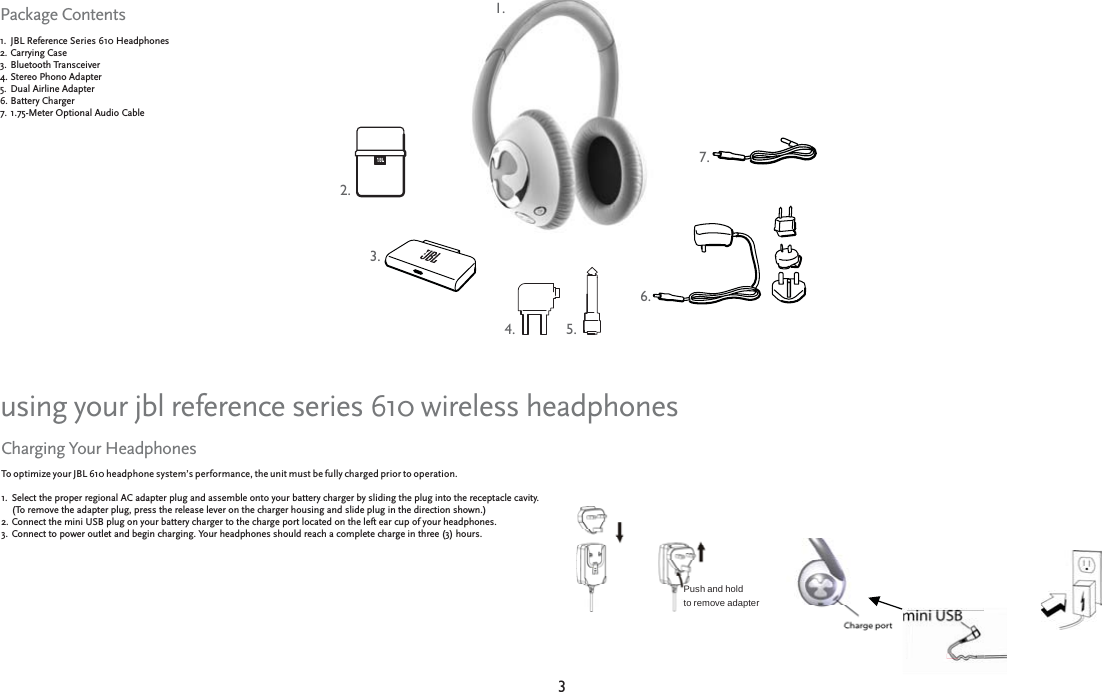 33JBL Reference JBL Reference Series 610 Headphones610 HeadphonesCarrying Case     Carrying Case     Bluetooth TransceiverBluetooth TransceiverStereo Phono Adapter     Stereo Phono Adapter     Dual Airline Adapter     Dual Airline Adapter     Battery ChargerBattery Charger1.75-Meter Optional Audio Cable1.75-Meter Optional Audio Cable1.2.3.4.5.6.7.Package ContentsTo optimize your JBL 610 headphone system’s performance, the unit must be fully charged prior to operation. Select the proper regional AC adapter plug and assemble onto your battery charger by sliding the plug into the receptacle cavity.  Select the proper regional AC adapter plug and assemble onto your battery charger by sliding the plug into the receptacle cavity.  (To remove the adapter plug, press the release lever on the charger housing and slide plug in the direction shown.)  (To remove the adapter plug, press the release lever on the charger housing and slide plug in the direction shown.)  Connect the mini USB plug on your battery charger to the charge port located on the left ear cup of your headphones.   Connect the mini USB plug on your battery charger to the charge port located on the left ear cup of your headphones.   Connect to power outlet and begin charging. Your headphones should reach a complete charge in three (3) hours.Connect to power outlet and begin charging. Your headphones should reach a complete charge in three (3) hours.1.2.3.Charging Your Headphonesusing your jbl reference series 610 wireless headphonesPush and holdto remove adapter 1.1.2.2.3.3.4.4.5.5.6.6.7.7.