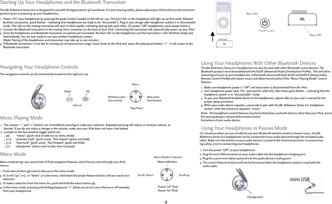 44The JBL Reference Series 610 is designed for use with iPod generations 4G and above. For your hearing safety, please adjust your iPod volume to the minimum position prior to powering up your headphones.Power “On” your headphones by pressing the power button located on the left ear cup. The blue LED on the headphone will light up (at ﬁ rst solid, followed Power “On” your headphones by pressing the power button located on the left ear cup. The blue LED on the headphone will light up (at ﬁ rst solid, followed by three consecutive, quick ﬂ ashes – indicating that headphones are ready to be “discovered”). Plug in your dongle after headphone system is in discoverable by three consecutive, quick ﬂ ashes – indicating that headphones are ready to be “discovered”). Plug in your dongle after headphone system is in discoverable mode. The LED on the mating transceiver will start to blink rapidly, indicating pairing with each other. (To power “Off” headphones, press power button.)mode. The LED on the mating transceiver will start to blink rapidly, indicating pairing with each other. (To power “Off” headphones, press power button.)Connect the Bluetooth transceiver to the mating Omni connector on the base of your iPod. Connecting the transceiver will automatically power up your iPod.Connect the Bluetooth transceiver to the mating Omni connector on the base of your iPod. Connecting the transceiver will automatically power up your iPod.Once the headphones and Bluetooth transceiver are paired and connected, the blue LED on the headphones and the transceiver’s LED will blink slowly and Once the headphones and Bluetooth transceiver are paired and connected, the blue LED on the headphones and the transceiver’s LED will blink slowly and intermittently. You are now ready to use your wireless headphone system. intermittently. You are now ready to use your wireless headphone system. (Note: Pairing of the headphones and transceiver may take up to one minute.) (Note: Pairing of the headphones and transceiver may take up to one minute.) If Bluetooth connection is lost due to moving out of transmission range, move closer to the iPod and  press the play/pause button “&gt;”.  It will re-pair to the If Bluetooth connection is lost due to moving out of transmission range, move closer to the iPod and  press the play/pause button “&gt;”.  It will re-pair to the Bluetooth transceiver.Bluetooth transceiver.1.2.3.4.Starting Up Your Headphones and the Bluetooth TransceiverBlue LEDBlue LEDThe navigation controls are all conveniently located on the right ear cup.  Navigating Your Headphone ControlsMusic Playing ModeMenu mode brings up a second tier of iPod navigation features, which let you roam through your iPod menus. 1. Push menu button (1. Push menu button () once to take you to the menu mode.) once to take you to the menu mode.2. To scroll “up” (&lt;&lt;)   or “down” (&gt;&gt;) the menu, hold down the proper feature button until you reach your    2. To scroll “up” (&lt;&lt;)   or “down” (&gt;&gt;) the menu, hold down the proper feature button until you reach your      selection. selection.3. To make a selection from the menu list, push and hold the menu button (3. To make a selection from the menu list, push and hold the menu button ().).4. In the menu mode, pressing and holding play/pause “&gt;” allows you to turn your iPod on or off remotely    4. In the menu mode, pressing and holding play/pause “&gt;” allows you to turn your iPod on or off remotely      from your headphones. from your headphones.Menu Mode FeaturesMenu ModePower button The JBL Reference Series 610 headphones can also be used with other Bluetooth music devices. The Bluetooth product must be enabled with the A2DP (Advanced Audio Distribution Proﬁ le).  This will allow streaming of music to your headphones. A Bluetooth device with both A2DP and AVRCP (Audio/Video Remote Control Proﬁ le) will stream music and allow functionality of the “Music Playing Mode” control features.  Make sure headphone power is “Off” and transceiver is disconnected from the iPod.  Make sure headphone power is “Off” and transceiver is disconnected from the iPod.  Turn headphone power back “On” and wait for solid LED, then three quick ﬂ ashes – indicating that the Turn headphone power back “On” and wait for solid LED, then three quick ﬂ ashes – indicating that the headphone system is in “discoverable” mode.headphone system is in “discoverable” mode.To pair your Bluetooth-enabled device to the headphones, please refer to your user’s manual for the To pair your Bluetooth-enabled device to the headphones, please refer to your user’s manual for the proper setup procedure.proper setup procedure.When your audio device requests a passcode to pair with the JBL Reference Series 610 headphone When your audio device requests a passcode to pair with the JBL Reference Series 610 headphone system, enter the numerical sequence “0000”.system, enter the numerical sequence “0000”.Note:  The headphone control features may be limited when used with devices other than your iPod, due to Note:  The headphone control features may be limited when used with devices other than your iPod, due to the varying designs and possible remote control the varying designs and possible remote control limitations of your audio device.limitations of your audio device.1.2.3.4.For situations when you are not able to use your Bluetooth wireless mode to stream music, the JBL Reference Series 610 headphones can be connected to your audio device through the included audio cable. Make sure the volume on your audio device is turned to the minimum position, to ensure hear-ing safet y, prior to connecting your headphones. 1. Turn the power “Off” on your headphones.1. Turn the power “Off” on your headphones.2. Plug the mini USB connector on your audio cable into the headphone charging port.2. Plug the mini USB connector on your audio cable into the headphone charging port.3. Plug the 3.5mm mini stereo jack end into the audio device’s mating port.3. Plug the 3.5mm mini stereo jack end into the audio device’s mating port.4. The control features buttons will not be functional when the headphone system is used with the  4. The control features buttons will not be functional when the headphone system is used with the    audio cable. audio cable.Using Your Headphones With Other Bluetooth DevicesUsing Your Headphones in Passive ModeThe volume “_” and “+” buttons are controlled by pressing to make your selection. Repeated pressing will reduce or increase volume, as The volume “_” and “+” buttons are controlled by pressing to make your selection. Repeated pressing will reduce or increase volume, as desired. If you do not notice a change in the volume, make sure your iPod does not have a low battery.desired. If you do not notice a change in the volume, make sure your iPod does not have a low battery.Located on the four-position toggle switch are:Located on the four-position toggle switch are:_ (_ ()   “menu” (push once to take you to menu mode))   “menu” (push once to take you to menu mode)_ (&lt;&lt;)    “previous track” (push once), “fast rewind” (press and hold)_ (&lt;&lt;)    “previous track” (push once), “fast rewind” (press and hold)_ (&gt;&gt;)    “next track” (push once), “fast forward” (push and hold)_ (&gt;&gt;)    “next track” (push once), “fast forward” (push and hold)_ (&gt;)  “play/pause” (press once to play, once to pause)_ (&gt;)  “play/pause” (press once to play, once to pause)1.2.