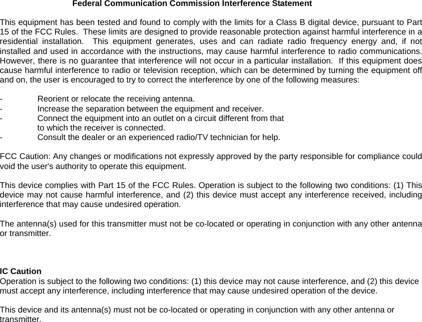 Federal Communication Commission Interference Statement  This equipment has been tested and found to comply with the limits for a Class B digital device, pursuant to Part 15 of the FCC Rules.  These limits are designed to provide reasonable protection against harmful interference in a residential installation.  This equipment generates, uses and can radiate radio frequency energy and, if not installed and used in accordance with the instructions, may cause harmful interference to radio communications.  However, there is no guarantee that interference will not occur in a particular installation.  If this equipment does cause harmful interference to radio or television reception, which can be determined by turning the equipment off and on, the user is encouraged to try to correct the interference by one of the following measures:  -  Reorient or relocate the receiving antenna. -  Increase the separation between the equipment and receiver. -  Connect the equipment into an outlet on a circuit different from that to which the receiver is connected. -  Consult the dealer or an experienced radio/TV technician for help.  FCC Caution: Any changes or modifications not expressly approved by the party responsible for compliance could void the user&apos;s authority to operate this equipment.  This device complies with Part 15 of the FCC Rules. Operation is subject to the following two conditions: (1) This device may not cause harmful interference, and (2) this device must accept any interference received, including interference that may cause undesired operation.  The antenna(s) used for this transmitter must not be co-located or operating in conjunction with any other antenna or transmitter.    IC Caution Operation is subject to the following two conditions: (1) this device may not cause interference, and (2) this device must accept any interference, including interference that may cause undesired operation of the device.  This device and its antenna(s) must not be co-located or operating in conjunction with any other antenna or transmitter. 