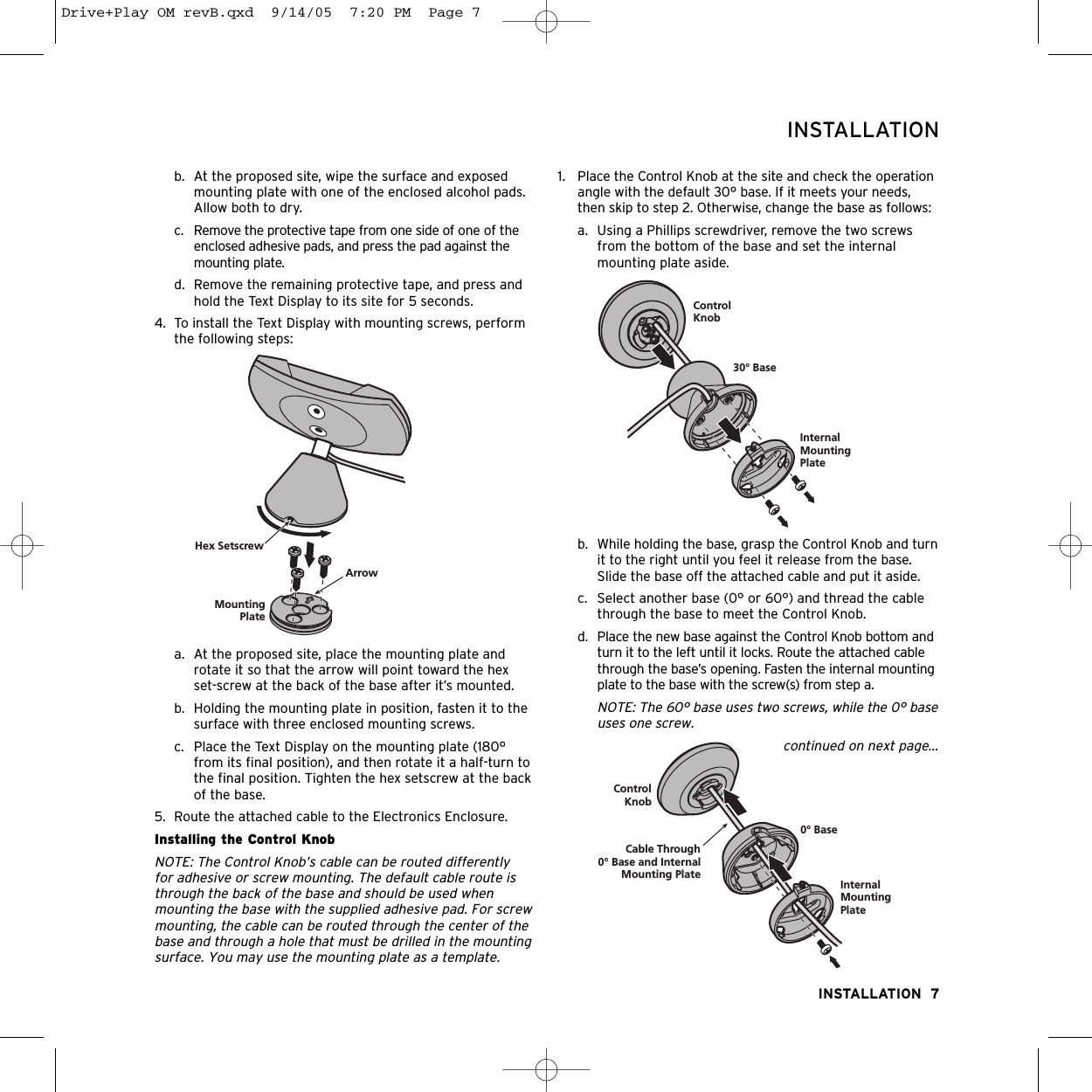 b. At the proposed site, wipe the surface and exposedmounting plate with one of the enclosed alcohol pads.Allow both to dry.c.  Remove the protective tape from one side of one of theenclosed adhesive pads, and press the pad against themounting plate.d.  Remove the remaining protective tape, and press andhold the Text Display to its site for 5 seconds.4. To install the Text Display with mounting screws, performthe following steps:a. At the proposed site, place the mounting plate androtate it so that the arrow will point toward the hexset-screw at the back of the base after it’s mounted.b. Holding the mounting plate in position, fasten it to thesurface with three enclosed mounting screws.c. Place the Text Display on the mounting plate (180°from its final position), and then rotate it a half-turn tothe final position. Tighten the hex setscrew at the backof the base.5. Route the attached cable to the Electronics Enclosure.Installing the Control KnobNOTE: The Control Knob’s cable can be routed differently for adhesive or screw mounting. The default cable route isthrough the back of the base and should be used whenmounting the base with the supplied adhesive pad. For screwmounting, the cable can be routed through the center of thebase and through a hole that must be drilled in the mountingsurface. You may use the mounting plate as a template.1. Place the Control Knob at the site and check the operationangle with the default 30° base. If it meets your needs,then skip to step 2. Otherwise, change the base as follows:a. Using a Phillips screwdriver, remove the two screwsfrom the bottom of the base and set the internalmounting plate aside.b. While holding the base, grasp the Control Knob and turnit to the right until you feel it release from the base.Slide the base off the attached cable and put it aside. c. Select another base (0° or 60°) and thread the cablethrough the base to meet the Control Knob.d. Place the new base against the Control Knob bottom andturn it to the left until it locks. Route the attached cablethrough the base’s opening. Fasten the internal mountingplate to the base with the screw(s) from step a.NOTE: The 60° base uses two screws, while the 0° baseuses one screw.continued on next page...INSTALLATION  7INSTALLATIONMountingPlateHex SetscrewArrowControlKnob30° BaseInternalMountingPlateControlKnob0° BaseCable Through0° Base and InternalMounting Plate InternalMountingPlateDrive+Play OM revB.qxd  9/14/05  7:20 PM  Page 7