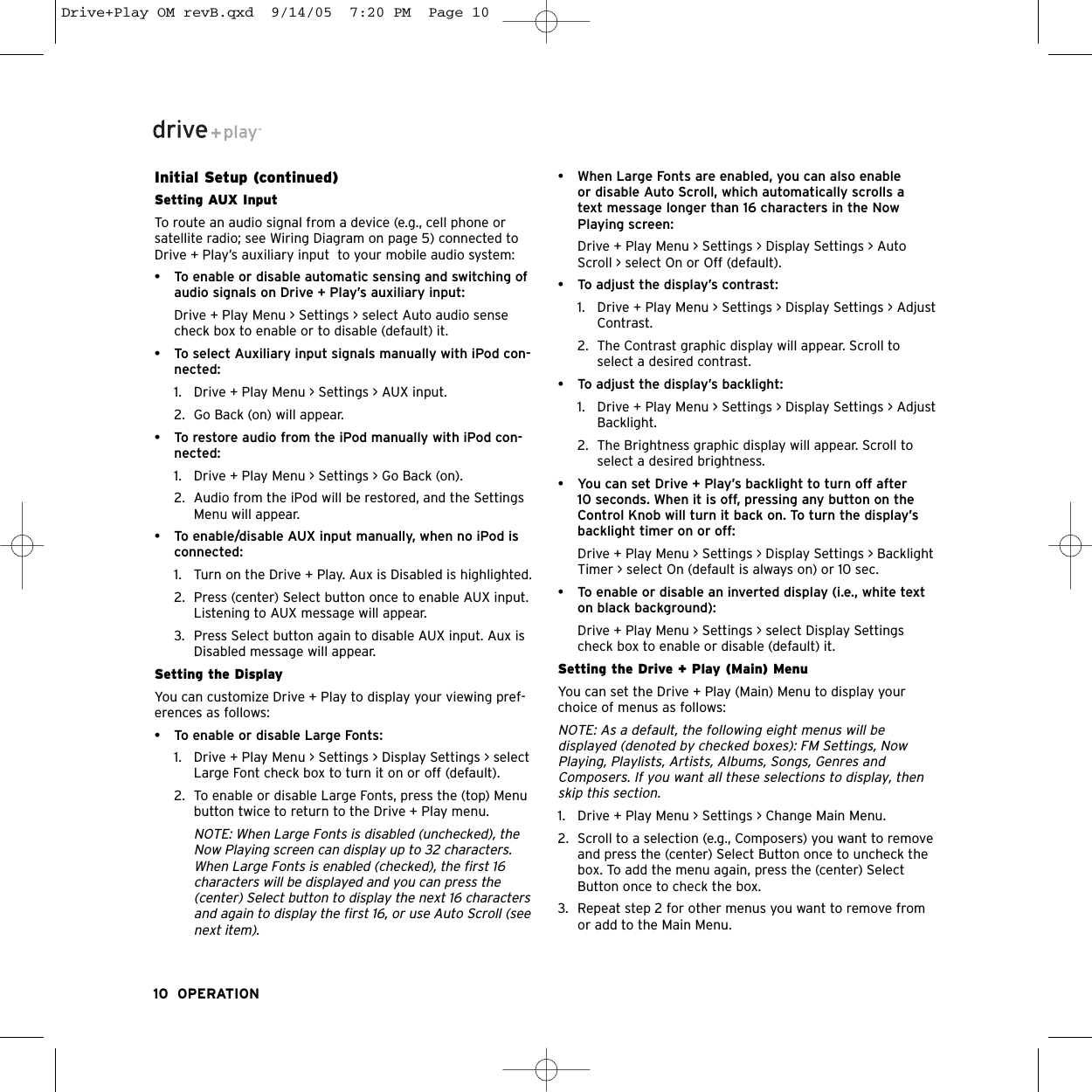 Initial Setup (continued)Setting AUX Input To route an audio signal from a device (e.g., cell phone orsatellite radio; see Wiring Diagram on page 5) connected toDrive + Play’s auxiliary input  to your mobile audio system:• To enable or disable automatic sensing and switching ofaudio signals on Drive + Play’s auxiliary input:Drive + Play Menu &gt; Settings &gt; select Auto audio sensecheck box to enable or to disable (default) it. • To select Auxiliary input signals manually with iPod con-nected:1. Drive + Play Menu &gt; Settings &gt; AUX input. 2. Go Back (on) will appear.• To restore audio from the iPod manually with iPod con-nected:1. Drive + Play Menu &gt; Settings &gt; Go Back (on). 2. Audio from the iPod will be restored, and the SettingsMenu will appear.• To enable/disable AUX input manually, when no iPod isconnected:1. Turn on the Drive + Play. Aux is Disabled is highlighted. 2. Press (center) Select button once to enable AUX input.Listening to AUX message will appear.3. Press Select button again to disable AUX input. Aux isDisabled message will appear.Setting the DisplayYou can customize Drive + Play to display your viewing pref-erences as follows:• To enable or disable Large Fonts:1. Drive + Play Menu &gt; Settings &gt; Display Settings &gt; selectLarge Font check box to turn it on or off (default).2. To enable or disable Large Fonts, press the (top) Menubutton twice to return to the Drive + Play menu.NOTE: When Large Fonts is disabled (unchecked), theNow Playing screen can display up to 32 characters.When Large Fonts is enabled (checked), the first 16characters will be displayed and you can press the(center) Select button to display the next 16 charactersand again to display the first 16, or use Auto Scroll (seenext item).• When Large Fonts are enabled, you can also enable or disable Auto Scroll, which automatically scrolls a text message longer than 16 characters in the NowPlaying screen:Drive + Play Menu &gt; Settings &gt; Display Settings &gt; AutoScroll &gt; select On or Off (default).• To adjust the display’s contrast:1. Drive + Play Menu &gt; Settings &gt; Display Settings &gt; AdjustContrast. 2. The Contrast graphic display will appear. Scroll toselect a desired contrast.• To adjust the display’s backlight:1. Drive + Play Menu &gt; Settings &gt; Display Settings &gt; AdjustBacklight.2. The Brightness graphic display will appear. Scroll toselect a desired brightness.• You can set Drive + Play’s backlight to turn off after10 seconds. When it is off, pressing any button on theControl Knob will turn it back on. To turn the display’sbacklight timer on or off:Drive + Play Menu &gt; Settings &gt; Display Settings &gt; BacklightTimer &gt; select On (default is always on) or 10 sec.• To enable or disable an inverted display (i.e., white texton black background):Drive + Play Menu &gt; Settings &gt; select Display Settingscheck box to enable or disable (default) it.Setting the Drive + Play (Main) MenuYou can set the Drive + Play (Main) Menu to display yourchoice of menus as follows:NOTE: As a default, the following eight menus will be displayed (denoted by checked boxes): FM Settings, NowPlaying, Playlists, Artists, Albums, Songs, Genres andComposers. If you want all these selections to display, thenskip this section.1. Drive + Play Menu &gt; Settings &gt; Change Main Menu.2. Scroll to a selection (e.g., Composers) you want to removeand press the (center) Select Button once to uncheck thebox. To add the menu again, press the (center) SelectButton once to check the box.3. Repeat step 2 for other menus you want to remove fromor add to the Main Menu. 10 OPERATIONDrive+Play OM revB.qxd  9/14/05  7:20 PM  Page 10