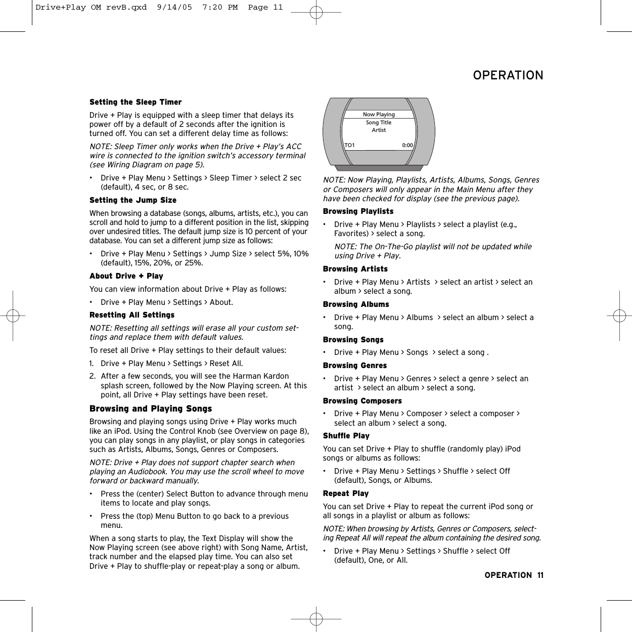 Setting the Sleep TimerDrive + Play is equipped with a sleep timer that delays itspower off by a default of 2 seconds after the ignition isturned off. You can set a different delay time as follows:NOTE: Sleep Timer only works when the Drive + Play’s ACCwire is connected to the ignition switch’s accessory terminal(see Wiring Diagram on page 5). • Drive + Play Menu &gt; Settings &gt; Sleep Timer &gt; select 2 sec(default), 4 sec, or 8 sec. Setting the Jump Size When browsing a database (songs, albums, artists, etc.), you canscroll and hold to jump to a different position in the list, skippingover undesired titles. The default jump size is 10 percent of yourdatabase. You can set a different jump size as follows:• Drive + Play Menu &gt; Settings &gt; Jump Size &gt; select 5%, 10%(default), 15%, 20%, or 25%.About Drive + PlayYou can view information about Drive + Play as follows:• Drive + Play Menu &gt; Settings &gt; About.Resetting All SettingsNOTE: Resetting all settings will erase all your custom set-tings and replace them with default values.To reset all Drive + Play settings to their default values:1. Drive + Play Menu &gt; Settings &gt; Reset All.2. After a few seconds, you will see the Harman Kardonsplash screen, followed by the Now Playing screen. At thispoint, all Drive + Play settings have been reset.Browsing and Playing SongsBrowsing and playing songs using Drive + Play works muchlike an iPod. Using the Control Knob (see Overview on page 8),you can play songs in any playlist, or play songs in categoriessuch as Artists, Albums, Songs, Genres or Composers.NOTE: Drive + Play does not support chapter search whenplaying an Audiobook. You may use the scroll wheel to moveforward or backward manually.• Press the (center) Select Button to advance through menuitems to locate and play songs.• Press the (top) Menu Button to go back to a previousmenu.When a song starts to play, the Text Display will show theNow Playing screen (see above right) with Song Name, Artist,track number and the elapsed play time. You can also setDrive + Play to shuffle-play or repeat-play a song or album. NOTE: Now Playing, Playlists, Artists, Albums, Songs, Genresor Composers will only appear in the Main Menu after theyhave been checked for display (see the previous page).Browsing Playlists• Drive + Play Menu &gt; Playlists &gt; select a playlist (e.g.,Favorites) &gt; select a song.NOTE: The On-The-Go playlist will not be updated whileusing Drive + Play. Browsing Artists• Drive + Play Menu &gt; Artists  &gt; select an artist &gt; select analbum &gt; select a song.Browsing Albums• Drive + Play Menu &gt; Albums  &gt; select an album &gt; select asong.Browsing Songs• Drive + Play Menu &gt; Songs  &gt; select a song .Browsing Genres• Drive + Play Menu &gt; Genres &gt; select a genre &gt; select anartist  &gt; select an album &gt; select a song.Browsing Composers   • Drive + Play Menu &gt; Composer &gt; select a composer &gt;select an album &gt; select a song.Shuffle PlayYou can set Drive + Play to shuffle (randomly play) iPodsongs or albums as follows:• Drive + Play Menu &gt; Settings &gt; Shuffle &gt; select Off(default), Songs, or Albums.Repeat PlayYou can set Drive + Play to repeat the current iPod song orall songs in a playlist or album as follows:NOTE: When browsing by Artists, Genres or Composers, select-ing Repeat All will repeat the album containing the desired song. • Drive + Play Menu &gt; Settings &gt; Shuffle &gt; select Off(default), One, or All.OPERATION  11OPERATIONSong TitleArtist0:00TO1Now PlayingDrive+Play OM revB.qxd  9/14/05  7:20 PM  Page 11