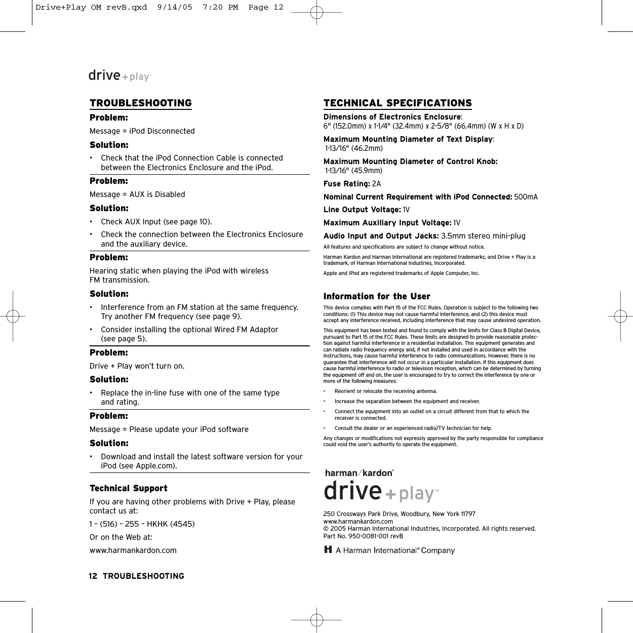 TROUBLESHOOTINGProblem:Message = iPod DisconnectedSolution:• Check that the iPod Connection Cable is connectedbetween the Electronics Enclosure and the iPod.Problem:Message = AUX is DisabledSolution:• Check AUX Input (see page 10).• Check the connection between the Electronics Enclosureand the auxiliary device.Problem:Hearing static when playing the iPod with wireless FM transmission.Solution:• Interference from an FM station at the same frequency.Try another FM frequency (see page 9).• Consider installing the optional Wired FM Adaptor(see page 5).Problem:Drive + Play won’t turn on.Solution:• Replace the in-line fuse with one of the same type and rating.Problem:Message = Please update your iPod softwareSolution:• Download and install the latest software version for youriPod (see Apple.com).Technical SupportIf you are having other problems with Drive + Play, pleasecontact us at:1 – (516) – 255 – HKHK (4545)Or on the Web at:www.harmankardon.comTECHNICAL SPECIFICATIONSDimensions of Electronics Enclosure:6&quot; (152.0mm) x 1-1⁄4&quot; (32.4mm) x 2-5⁄8&quot; (66.4mm) (W x H x D)Maximum Mounting Diameter of Text Display: 1-13⁄16&quot; (46.2mm)Maximum Mounting Diameter of Control Knob:1-13⁄16&quot; (45.9mm)Fuse Rating:2ANominal Current Requirement with iPod Connected:500mALine Output Voltage:1VMaximum Auxiliary Input Voltage:1VAudio Input and Output Jacks: 3.5mm stereo mini-plugAll features and specifications are subject to change without notice.Harman Kardon and Harman International are registered trademarks, and Drive + Play is atrademark, of Harman International Industries, Incorporated.Apple and iPod are registered trademarks of Apple Computer, Inc.Information for the UserThis device complies with Part 15 of the FCC Rules. Operation is subject to the following twoconditions: (1) This device may not cause harmful interference, and (2) this device mustaccept any interference received, including interference that may cause undesired operation.This equipment has been tested and found to comply with the limits for Class B Digital Device,pursuant to Part 15 of the FCC Rules. These limits are designed to provide reasonable protec-tion against harmful interference in a residential installation. This equipment generates andcan radiate radio frequency energy and, if not installed and used in accordance with theinstructions, may cause harmful interference to radio communications. However, there is noguarantee that interference will not occur in a particular installation. If this equipment doescause harmful interference to radio or television reception, which can be determined by turningthe equipment off and on, the user is encouraged to try to correct the interference by one ormore of the following measures:• Reorient or relocate the receiving antenna.• Increase the separation between the equipment and receiver.• Connect the equipment into an outlet on a circuit different from that to which thereceiver is connected.• Consult the dealer or an experienced radio/TV technician for help.Any changes or modifications not expressly approved by the party responsible for compliancecould void the user’s authority to operate the equipment.250 Crossways Park Drive, Woodbury, New York 11797www.harmankardon.com© 2005 Harman International Industries, Incorporated. All rights reserved.Part No. 950-0081-001 revB12 TROUBLESHOOTINGDrive+Play OM revB.qxd  9/14/05  7:20 PM  Page 12