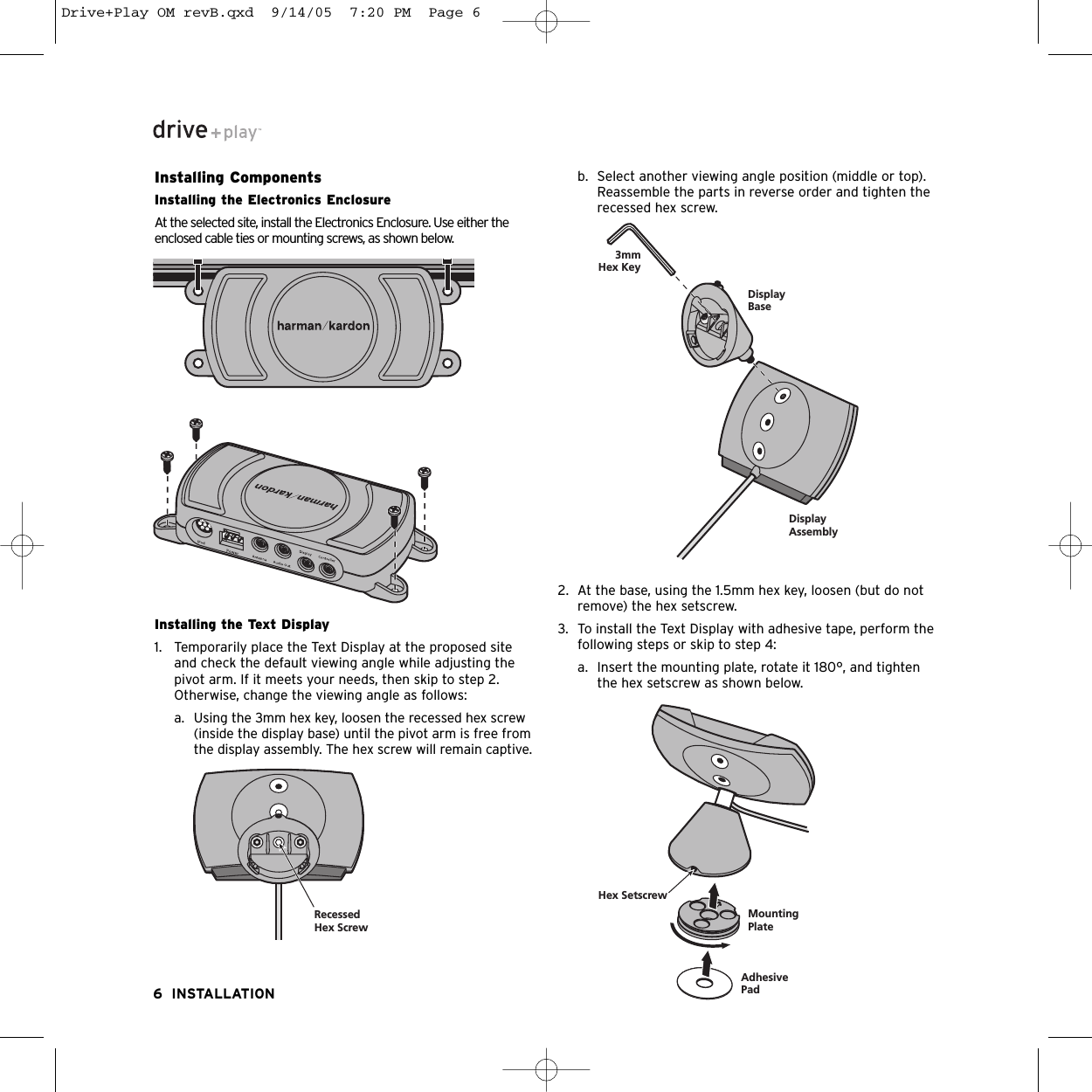 Installing ComponentsInstalling the Electronics EnclosureAt the selected site, install the Electronics Enclosure. Use either theenclosed cable ties or mounting screws, as shown below.Installing the Text Display1. Temporarily place the Text Display at the proposed siteand check the default viewing angle while adjusting thepivot arm. If it meets your needs, then skip to step 2.Otherwise, change the viewing angle as follows:a. Using the 3mm hex key, loosen the recessed hex screw(inside the display base) until the pivot arm is free fromthe display assembly. The hex screw will remain captive.b. Select another viewing angle position (middle or top).Reassemble the parts in reverse order and tighten therecessed hex screw.2. At the base, using the 1.5mm hex key, loosen (but do notremove) the hex setscrew.3. To install the Text Display with adhesive tape, perform thefollowing steps or skip to step 4:a. Insert the mounting plate, rotate it 180°, and tightenthe hex setscrew as shown below. 6 INSTALLATIONRecessedHex ScrewDisplayAssemblyDisplayBase3mmHex KeyMountingPlateAdhesivePadHex SetscrewDrive+Play OM revB.qxd  9/14/05  7:20 PM  Page 6