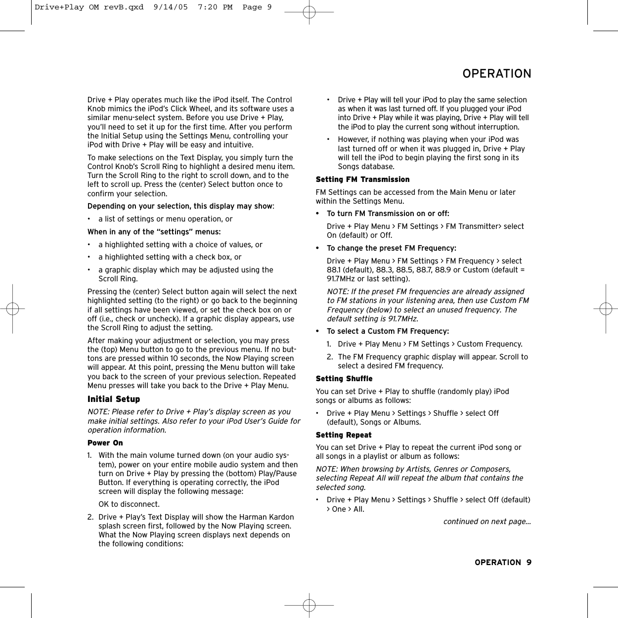 Drive + Play operates much like the iPod itself. The ControlKnob mimics the iPod’s Click Wheel, and its software uses asimilar menu-select system. Before you use Drive + Play,you’ll need to set it up for the first time. After you performthe Initial Setup using the Settings Menu, controlling youriPod with Drive + Play will be easy and intuitive.To make selections on the Text Display, you simply turn theControl Knob’s Scroll Ring to highlight a desired menu item.Turn the Scroll Ring to the right to scroll down, and to theleft to scroll up. Press the (center) Select button once to confirm your selection. Depending on your selection, this display may show:•  a list of settings or menu operation, or When in any of the “settings” menus:• a highlighted setting with a choice of values, or • a highlighted setting with a check box, or• a graphic display which may be adjusted using the Scroll Ring.Pressing the (center) Select button again will select the nexthighlighted setting (to the right) or go back to the beginningif all settings have been viewed, or set the check box on oroff (i.e., check or uncheck). If a graphic display appears, usethe Scroll Ring to adjust the setting.After making your adjustment or selection, you may pressthe (top) Menu button to go to the previous menu. If no but-tons are pressed within 10 seconds, the Now Playing screenwill appear. At this point, pressing the Menu button will takeyou back to the screen of your previous selection. RepeatedMenu presses will take you back to the Drive + Play Menu.Initial SetupNOTE: Please refer to Drive + Play’s display screen as youmake initial settings. Also refer to your iPod User’s Guide foroperation information.Power On1. With the main volume turned down (on your audio sys-tem), power on your entire mobile audio system and thenturn on Drive + Play by pressing the (bottom) Play/PauseButton. If everything is operating correctly, the iPodscreen will display the following message:OK to disconnect.2. Drive + Play’s Text Display will show the Harman Kardonsplash screen first, followed by the Now Playing screen.What the Now Playing screen displays next depends onthe following conditions:• Drive + Play will tell your iPod to play the same selectionas when it was last turned off. If you plugged your iPodinto Drive + Play while it was playing, Drive + Play will tellthe iPod to play the current song without interruption.  • However, if nothing was playing when your iPod waslast turned off or when it was plugged in, Drive + Playwill tell the iPod to begin playing the first song in itsSongs database.Setting FM TransmissionFM Settings can be accessed from the Main Menu or laterwithin the Settings Menu. • To turn FM Transmission on or off:Drive + Play Menu &gt; FM Settings &gt; FM Transmitter&gt; selectOn (default) or Off.• To change the preset FM Frequency:Drive + Play Menu &gt; FM Settings &gt; FM Frequency &gt; select88.1 (default), 88.3, 88.5, 88.7, 88.9 or Custom (default =91.7MHz or last setting).NOTE: If the preset FM frequencies are already assignedto FM stations in your listening area, then use Custom FMFrequency (below) to select an unused frequency. Thedefault setting is 91.7MHz.• To select a Custom FM Frequency:1.  Drive + Play Menu &gt; FM Settings &gt; Custom Frequency.2. The FM Frequency graphic display will appear. Scroll toselect a desired FM frequency.Setting Shuffle You can set Drive + Play to shuffle (randomly play) iPodsongs or albums as follows:• Drive + Play Menu &gt; Settings &gt; Shuffle &gt; select Off(default), Songs or Albums.Setting Repeat You can set Drive + Play to repeat the current iPod song orall songs in a playlist or album as follows:NOTE: When browsing by Artists, Genres or Composers,selecting Repeat All will repeat the album that contains theselected song. • Drive + Play Menu &gt; Settings &gt; Shuffle &gt; select Off (default)&gt; One &gt; All.continued on next page...OPERATION  9OPERATIONDrive+Play OM revB.qxd  9/14/05  7:20 PM  Page 9