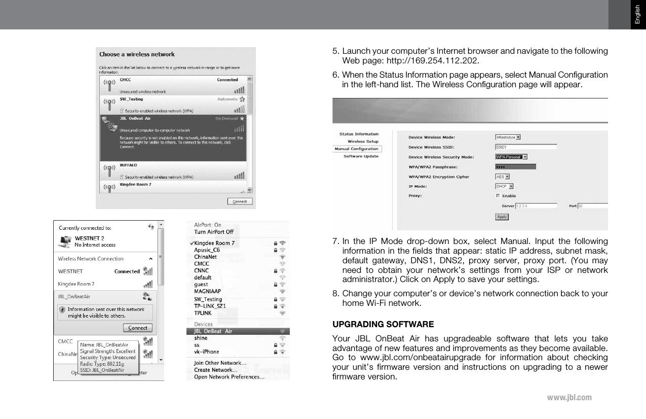 www.jbl.comEnglish5.  Launch your computer’s Internet browser and navigate to the following Web page: http://169.254.112.202.  6.  When the Status Information page appears, select Manual Conﬁguration in the left-hand list. The Wireless Conﬁguration page will appear. 7.  In  the  IP  Mode  drop-down  box,  select  Manual.  Input  the  following information in the fields that appear: static IP address, subnet mask, default  gateway,  DNS1,  DNS2,  proxy  server,  proxy  port.  (You  may need  to  obtain  your  network’s  settings  from  your  ISP  or  network administrator.) Click on Apply to save your settings. 8.  Change your computer’s or device’s network connection back to your home Wi-Fi network. UPGRADING SOFTWAREYour  JBL  OnBeat  Air  has  upgradeable  software  that  lets  you  take advantage of new features and improvements as they become available. Go  to  www.jbl.com/onbeatairupgrade  for  information  about  checking your unit’s  firmware  version  and  instructions  on  upgrading  to  a  newer firmware version. 