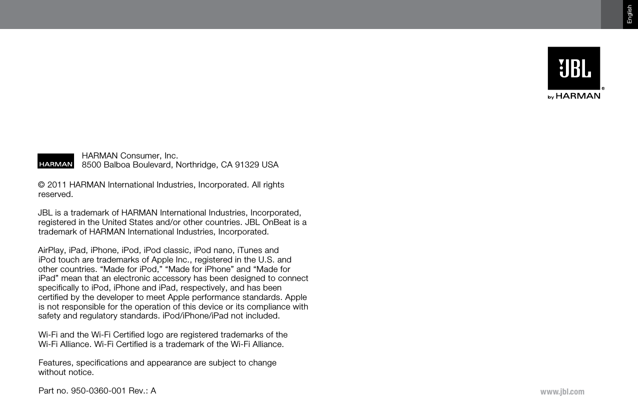 www.jbl.comEnglish© 2011 HARMAN International Industries, Incorporated. All rights reserved. JBL is a trademark of HARMAN International Industries, Incorporated, registered in the United States and/or other countries. JBL OnBeat is a trademark of HARMAN International Industries, Incorporated.AirPlay, iPad, iPhone, iPod, iPod classic, iPod nano, iTunes and  iPod touch are trademarks of Apple Inc., registered in the U.S. and other countries. “Made for iPod,” “Made for iPhone” and “Made for iPad” mean that an electronic accessory has been designed to connect specifically to iPod, iPhone and iPad, respectively, and has been certified by the developer to meet Apple performance standards. Apple is not responsible for the operation of this device or its compliance with safety and regulatory standards. iPod/iPhone/iPad not included.Wi-Fi and the Wi-Fi Certified logo are registered trademarks of the  Wi-Fi Alliance. Wi-Fi Certified is a trademark of the Wi-Fi Alliance.Features, specifications and appearance are subject to change  without notice.Part no. 950-0360-001 Rev.: AHARMAN Consumer, Inc. 8500 Balboa Boulevard, Northridge, CA 91329 USA