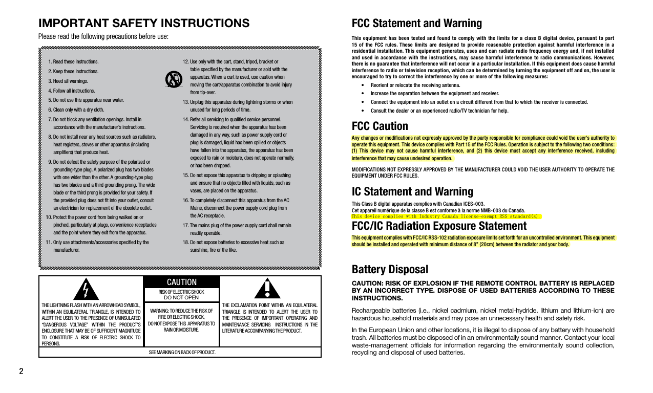 2IMPORTANT SAFETY INSTRUCTIONSPlease read the following precautions before use:FCC Statement and Warning  1. Read these instructions.   2. Keep these instructions.  3. Heed all warnings.  4. Follow all instructions.   5. Do not use this apparatus near water.  6. Clean only with a dry cloth.  7. Do not block any ventilation openings. Install in      accordance with the manufacturer’s instructions.  8. Do not install near any heat sources such as radiators,      heat registers, stoves or other apparatus (including       ampliﬁers) that produce heat.   9. Do not defeat the safety purpose of the polarized or      grounding-type plug. A polarized plug has two blades      with one wider than the other. A grounding-type plug      has two blades and a third grounding prong. The wide       blade or the third prong is provided for your safety. If        the provided plug does not ﬁt into your outlet, consult      an electrician for replacement of the obsolete outlet.10. Protect the power cord from being walked on or      pinched, particularly at plugs, convenience receptacles      and the point where they exit from the apparatus.11. Only use attachments/accessories speciﬁed by the      manufacturer.12. Use only with the cart, stand, tripod, bracket or       table speciﬁed by the manufacturer or sold with the      apparatus. When a cart is used, use caution when      moving the cart/apparatus combination to avoid injury      from tip-over. 13. Unplug this apparatus during lightning storms or when                                   unused for long periods of time.14. Refer all servicing to qualiﬁed service personnel.      Servicing is required when the apparatus has been      damaged in any way, such as power supply cord or      plug is damaged, liquid has been spilled or objects      have fallen into the apparatus, the apparatus has been      exposed to rain or moisture, does not operate normally,      or has been dropped. 15. Do not expose this apparatus to dripping or splashing       and ensure that no objects ﬁlled with liquids, such as       vases, are placed on the apparatus.16. To completely disconnect this apparatus from the AC       Mains, disconnect the power supply cord plug from      the AC receptacle. 17. The mains plug of the power supply cord shall remain      readily operable.18. Do not expose batteries to excessive heat such as      sunshine, ﬁre or the like.THE LIGHTNING FLASH WITH AN ARROWHEAD SYMBOL, WITHIN  AN  EQUILATERAL  TRIANGLE,  IS INTENDED  TO ALERT THE USER TO THE PRESENCE OF UNINSULATED “DANGEROUS  VOLTAGE”  WITHIN  THE  PRODUCT’S ENCLOSURE THAT MAY BE OF SUFFICIENT MAGNITUDE TO  CONSTITUTE  A  RISK  OF  ELECTRIC  SHOCK  TO                  PERSONS.THE  EXCLAMATION POINT  WITHIN  AN EQUILATERAL TRIANGLE  IS  INTENDED  TO  ALERT  THE  USER  TO THE  PRESENCE  OF  IMPORTANT  OPERATING  AND MAINTENANCE  SERVICING    INSTRUCTIONS  IN  THE LITERATURE ACCOMPANYING THE PRODUCT. WARNING: TO REDUCE THE RISK OF FIRE OR ELECTRIC SHOCK,  DO NOT EXPOSE THIS  APPARATUS TO RAIN OR MOISTURE.RISK OF ELECTRIC SHOCKDO NOT OPENSEE MARKING ON BACK OF PRODUCT.CAUTIONThis equipment  has  been tested and  found  to comply with  the  limits for a  class B digital  device, pursuant  to part 15  of  the  FCC  rules. These  limits  are  designed  to provide  reasonable  protection  against  harmful  interference  in  a residential installation. This equipment generates, uses and can radiate radio frequency energy and, if not installed and used  in  accordance with  the  instructions, may cause harmful  interference  to radio communications. However, there is no guarantee that interference will not occur in a particular installation. If this equipment does cause harmful interference to radio or television reception, which can be determined by turning the equipment off and on, the user is encouraged to try to correct the interference by one or more of the following measures:• Reorientorrelocatethereceivingantenna.• Increasetheseparationbetweentheequipmentandreceiver.• Connecttheequipmentintoanoutletonacircuitdifferentfromthattowhichthereceiverisconnected.• Consultthedealeroranexperiencedradio/TVtechnicianforhelp.FCC Caution Anychangesormodicationsnotexpresslyapprovedbythepartyresponsibleforcompliancecouldvoidtheuser&apos;sauthoritytooperatethisequipment.ThisdevicecomplieswithPart15oftheFCCRules.Operationissubjecttothefollowingtwoconditions:(1) This device may not cause harmful interference, and (2) this device must accept any interference received, includinginterferencethatmaycauseundesiredoperation.MODIFICATIONSNOTEXPRESSLYAPPROVEDBYTHEMANUFACTURERCOULDVOIDTHEUSERAUTHORITYTOOPERATETHEEQUIPMENTUNDERFCCRULES.IC Statement and WarningThisClassBdigitalapparatuscomplieswithCanadianICES-003.CetappareilnumériquedelaclasseBestconformeàlanormeNMB-003duCanada.FCC/IC Radiation Exposure StatementThisequipmentcomplieswithFCC/ICRSS-102radiationexposurelimitssetforthforanuncontrolledenvironment.Thisequipmentshouldbeinstalledandoperatedwithminimumdistanceof8”(20cm)betweentheradiatorandyourbody.Battery DisposalCAUTION: RISK OF EXPLOSION IF THE REMOTE CONTROL BATTERY IS REPLACED BY AN INCORRECT TYPE. DISPOSE OF USED BATTERIES ACCORDING TO THESE INSTRUCTIONS. Rechargeable batteries  (i.e., nickel  cadmium, nickel  metal-hydride,  lithium  and  lithium-ion)  are                                                          hazardous household materials and may pose an unnecessary health and safety risk. In the European Union and other locations, it is illegal to dispose of any battery with household trash. All batteries must be disposed of in an environmentally sound manner. Contact your local waste-management  ofﬁcials  for  information  regarding  the  environmentally  sound  collection, recycling and disposal of used batteries.This device complies with Industry Canada license-exempt RSS standard(s). 