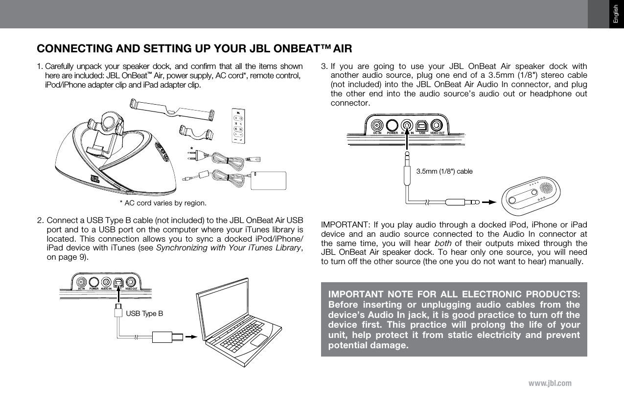 www.jbl.comEnglishCONNECTING AND SETTING UP YOUR JBL ONBEAT™ AIR1.  Carefully  unpack your  speaker  dock,  and  conﬁrm  that  all  the  items  shown here are included: JBL OnBeat™ Air, power supply, AC cord*, remote control,  iPod/iPhone adapter clip and iPad adapter clip.* AC cord varies by region.2.  Connect a USB Type B cable (not included) to the JBL OnBeat Air USB port and to a USB port on the computer where your iTunes library is located. This connection allows  you  to sync a docked  iPod/iPhone/iPad device with iTunes (see Synchronizing with Your iTunes Library, on page 9). USBVIDEO OUTAUDIO INDC IN POWERUSB Type B3.  If  you  are  going  to  use  your  JBL  OnBeat  Air  speaker  dock  with another audio source, plug one end of  a  3.5mm  (1/8&quot;) stereo cable (not included) into the JBL OnBeat Air Audio In connector, and plug the  other  end  into  the  audio  source’s  audio  out  or  headphone  out connector.USBVIDEO OUTAUDIO INDC IN POWER3.5mm (1/8&quot;) cableIMPORTANT: If you play audio through a docked iPod, iPhone or iPad device  and  an  audio  source  connected  to  the  Audio  In  connector  at the  same  time,  you  will  hear both  of  their  outputs  mixed  through  the JBL  OnBeat  Air  speaker  dock.  To  hear  only  one  source,  you  will  need to turn off the other source (the one you do not want to hear) manually.IMPORTANT  NOTE  FOR  ALL  ELECTRONIC  PRODUCTS: Before  inserting  or  unplugging  audio  cables  from  the device’s Audio In jack, it is good practice to turn off the device  ﬁrst.  This  practice  will  prolong  the  life  of  your unit,  help  protect  it  from  static  electricity  and  prevent potential damage.