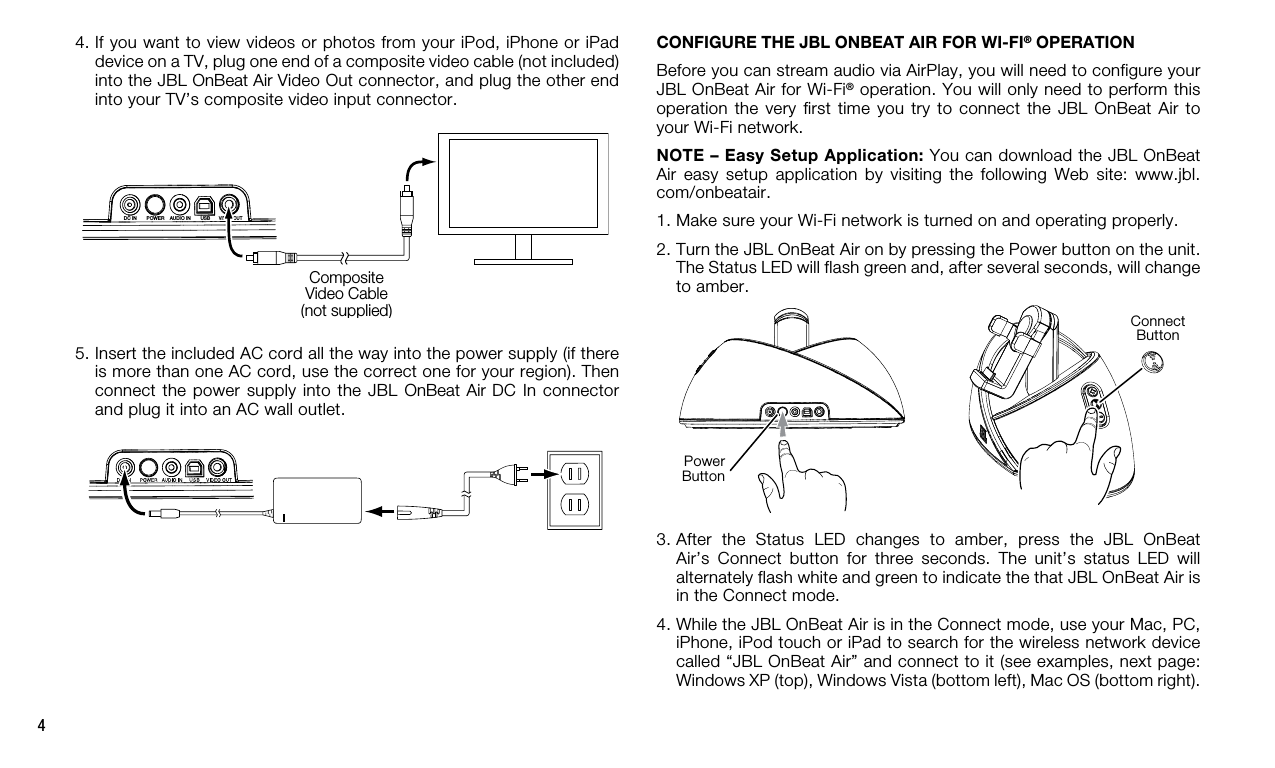 4USBVIDEO OUTAUDIO INDC INPOWERCompositeVideo Cable(not supplied)5.  Insert the included AC cord all the way into the power supply (if there is more than one AC cord, use the correct one for your region). Then connect the power  supply  into the JBL OnBeat Air DC In connector and plug it into an AC wall outlet. 4.  If you want to view videos or photos from your iPod, iPhone or iPad device on a TV, plug one end of a composite video cable (not included) into the JBL OnBeat Air Video Out connector, and plug the other end into your TV’s composite video input connector.CONFIGURE THE JBL ONBEAT AIR FOR WI-FI® OPERATIONBefore you can stream audio via AirPlay, you will need to configure your JBL OnBeat Air for Wi-Fi® operation. You will only need to perform this operation the  very  first time  you  try  to  connect the  JBL  OnBeat  Air  to your Wi-Fi network.NOTE – Easy Setup Application: You can download the JBL OnBeat Air  easy  setup  application  by  visiting  the  following  Web  site:  www.jbl.com/onbeatair. 1. Make sure your Wi-Fi network is turned on and operating properly.2.  Turn the JBL OnBeat Air on by pressing the Power button on the unit. The Status LED will flash green and, after several seconds, will change to amber.3.  After  the  Status  LED  changes  to  amber,  press  the  JBL  OnBeat Air’s  Connect  button  for  three  seconds.  The  unit’s  status  LED  will alternately flash white and green to indicate the that JBL OnBeat Air is in the Connect mode.4.  While the JBL OnBeat Air is in the Connect mode, use your Mac, PC, iPhone, iPod touch or iPad to search for the wireless network device called “JBL OnBeat Air” and connect to it (see examples, next page: Windows XP (top), Windows Vista (bottom left), Mac OS (bottom right).Power ButtonConnect Button