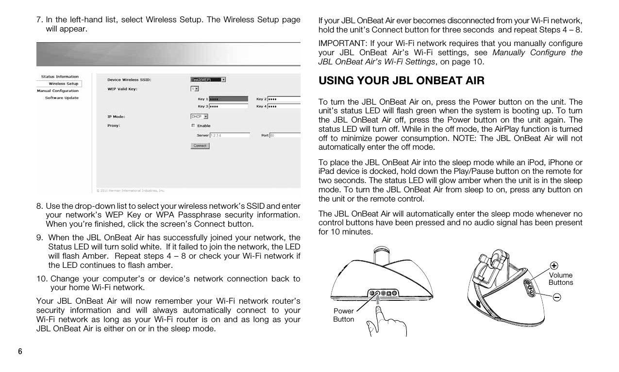 6If your JBL OnBeat Air ever becomes disconnected from your Wi-Fi network, hold the unit’s Connect button for three seconds  and repeat Steps 4 – 8.IMPORTANT: If your Wi-Fi network requires that you manually configure your  JBL  OnBeat  Air’s  Wi-Fi  settings,  see  Manually  Configure  the JBL OnBeat Air’s Wi-Fi Settings, on page 10.USING YOUR JBL ONBEAT AIRTo turn the JBL OnBeat Air on, press the Power button on the unit. The unit’s status LED will ﬂash green when the system is booting up. To turn the  JBL  OnBeat  Air  off,  press  the  Power  button  on  the  unit  again.  The status LED will turn off. While in the off mode, the AirPlay function is turned off to  minimize  power  consumption.  NOTE:  The  JBL OnBeat  Air  will  not automatically enter the off mode.To place the JBL OnBeat Air into the sleep mode while an iPod, iPhone or iPad device is docked, hold down the Play/Pause button on the remote for two seconds. The status LED will glow amber when the unit is in the sleep mode. To turn the JBL OnBeat Air from sleep to on, press any button on the unit or the remote control.The JBL OnBeat Air will automatically enter the sleep mode whenever no control buttons have been pressed and no audio signal has been present for 10 minutes. Volume Buttons7.  In the left-hand list, select Wireless Setup. The Wireless Setup page will appear. 8.  Use the drop-down list to select your wireless network’s SSID and enter your  network’s  WEP  Key  or  WPA  Passphrase  security  information. When you’re finished, click the screen’s Connect button.9.   When the JBL OnBeat Air has successfully joined your network, the Status LED will turn solid white.  If it failed to join the network, the LED will flash Amber.  Repeat steps 4 – 8 or check your Wi-Fi network if the LED continues to flash amber.10.  Change  your  computer’s  or  device’s  network  connection  back  to your home Wi-Fi network.Your  JBL  OnBeat  Air  will  now  remember  your  Wi-Fi  network  router’s security  information  and  will  always  automatically  connect  to  your  Wi-Fi  network  as  long  as  your  Wi-Fi  router  is  on  and  as long  as  your  JBL OnBeat Air is either on or in the sleep mode.PowerButton