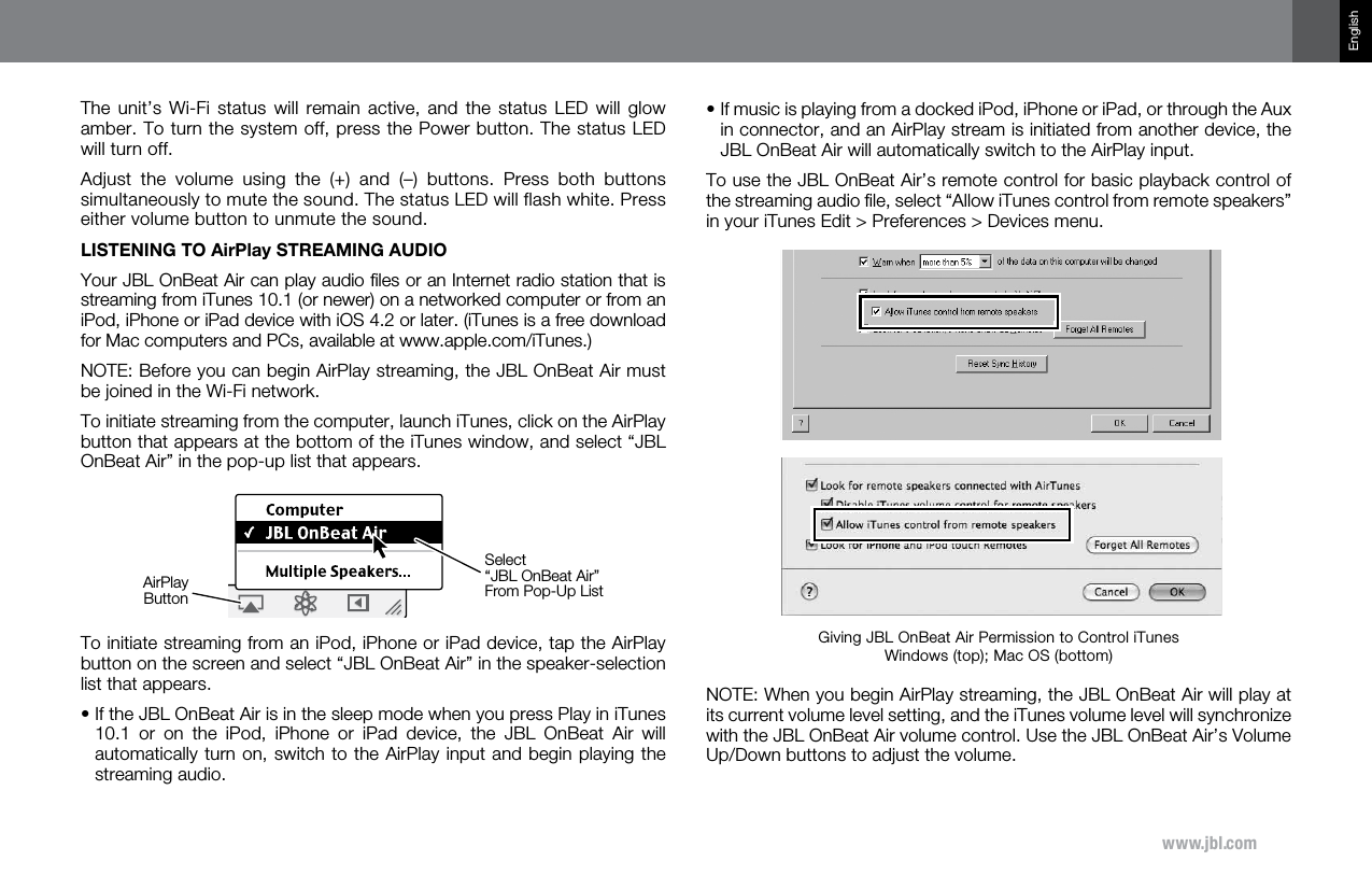 www.jbl.comEnglishThe unit’s  Wi-Fi  status  will  remain  active,  and the  status  LED  will  glow amber. To turn the system off, press the Power button. The status LED will turn off. Adjust  the  volume  using  the  (+)  and  (–)  buttons.  Press  both  buttons simultaneously to mute the sound. The status LED will flash white. Press either volume button to unmute the sound. LISTENING TO AirPlay STREAMING AUDIOYour JBL OnBeat Air can play audio ﬁles or an Internet radio station that is streaming from iTunes 10.1 (or newer) on a networked computer or from an iPod, iPhone or iPad device with iOS 4.2 or later. (iTunes is a free download for Mac computers and PCs, available at www.apple.com/iTunes.)NOTE: Before you can begin AirPlay streaming, the JBL OnBeat Air must be joined in the Wi-Fi network.To initiate streaming from the computer, launch iTunes, click on the AirPlay button that appears at the bottom of the iTunes window, and select “JBL OnBeat Air” in the pop-up list that appears.To initiate streaming from an iPod, iPhone or iPad device, tap the AirPlay button on the screen and select “JBL OnBeat Air” in the speaker-selection list that appears.•  If the JBL OnBeat Air is in the sleep mode when you press Play in iTunes 10.1  or  on  the  iPod,  iPhone  or  iPad  device,  the  JBL  OnBeat  Air  will automatically turn on, switch to the AirPlay input and begin playing the streaming audio.AirPlayButtonSelect“JBL OnBeat Air”From Pop-Up List•  If music is playing from a docked iPod, iPhone or iPad, or through the Aux in connector, and an AirPlay stream is initiated from another device, the JBL OnBeat Air will automatically switch to the AirPlay input. To use the JBL OnBeat Air’s remote control for basic playback control of the streaming audio ﬁle, select “Allow iTunes control from remote speakers” in your iTunes Edit &gt; Preferences &gt; Devices menu.NOTE: When you begin AirPlay streaming, the JBL OnBeat Air will play at its current volume level setting, and the iTunes volume level will synchronize with the JBL OnBeat Air volume control. Use the JBL OnBeat Air’s Volume Up/Down buttons to adjust the volume. Giving JBL OnBeat Air Permission to Control iTunes Windows (top); Mac OS (bottom)