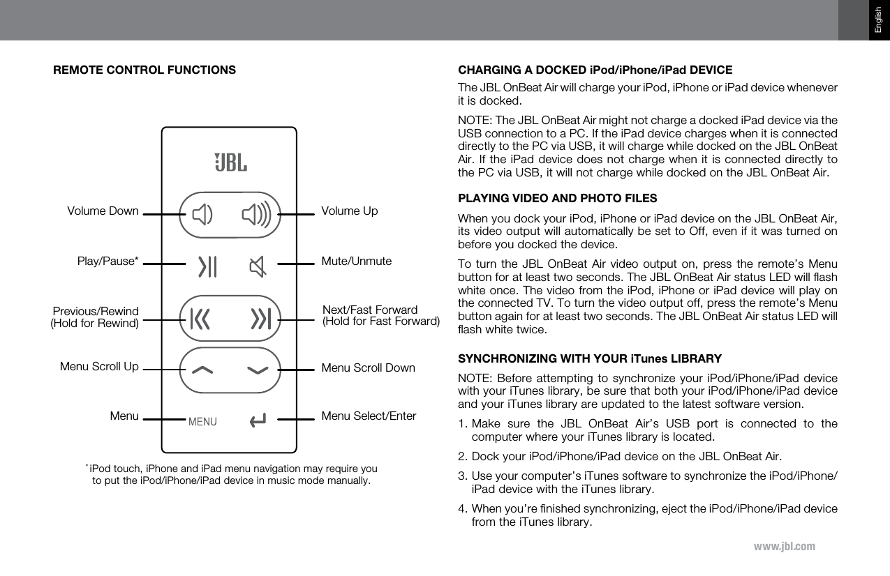 www.jbl.comEnglishREMOTE CONTROL FUNCTIONSVolume UpVolume DownMenu Scroll DownMenu Select/EnterMute/UnmuteMenu Scroll UpMenuPlay/Pause*Previous/Rewind(Hold for Rewind)Next/Fast Forward (Hold for Fast Forward)* iPod touch, iPhone and iPad menu navigation may require you to put the iPod/iPhone/iPad device in music mode manually.CHARGING A DOCKED iPod/iPhone/iPad DEVICEThe JBL OnBeat Air will charge your iPod, iPhone or iPad device whenever it is docked. NOTE: The JBL OnBeat Air might not charge a docked iPad device via the USB connection to a PC. If the iPad device charges when it is connected directly to the PC via USB, it will charge while docked on the JBL OnBeat Air. If the iPad device does not charge when it is connected directly to the PC via USB, it will not charge while docked on the JBL OnBeat Air.PLAYING VIDEO AND PHOTO FILESWhen you dock your iPod, iPhone or iPad device on the JBL OnBeat Air, its video output will automatically be set to Off, even if it was turned on before you docked the device.To turn the JBL  OnBeat  Air video output  on,  press the remote’s  Menu button for at least two seconds. The JBL OnBeat Air status LED will ﬂash white once. The video from the iPod, iPhone or iPad device will play on the connected TV. To turn the video output off, press the remote’s Menu button again for at least two seconds. The JBL OnBeat Air status LED will ﬂash white twice.SYNCHRONIZING WITH YOUR iTunes LIBRARYNOTE: Before attempting to synchronize your iPod/iPhone/iPad device with your iTunes library, be sure that both your iPod/iPhone/iPad device and your iTunes library are updated to the latest software version.1.  Make  sure  the  JBL  OnBeat  Air’s  USB  port  is  connected  to  the computer where  your iTunes library is located.2.  Dock your iPod/iPhone/iPad device on the JBL OnBeat Air.3.  Use your computer’s iTunes software to synchronize the iPod/iPhone/iPad device with the iTunes library.4.  When you’re finished synchronizing, eject the iPod/iPhone/iPad device from the iTunes library.