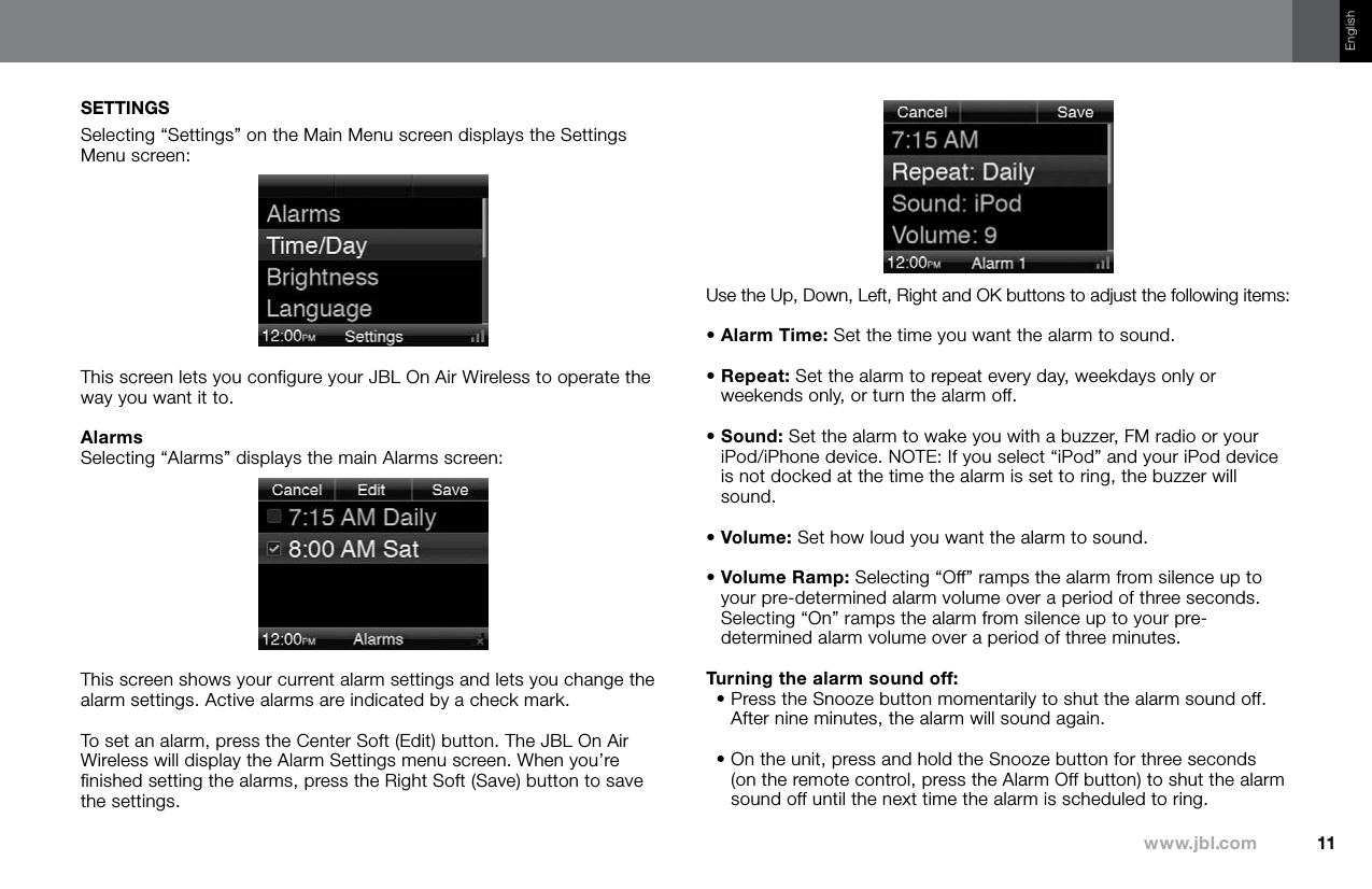 11www.jbl.comEnglishSETTINGSSelecting “Settings” on the Main Menu screen displays the Settings Menu screen:This screen lets you configure your JBL On Air Wireless to operate the way you want it to.AlarmsSelecting “Alarms” displays the main Alarms screen:This screen shows your current alarm settings and lets you change the alarm settings. Active alarms are indicated by a check mark.To set an alarm, press the Center Soft (Edit) button. The JBL On Air Wireless will display the Alarm Settings menu screen. When you’re finished setting the alarms, press the Right Soft (Save) button to save the settings.Use the Up, Down, Left, Right and OK buttons to adjust the following items:• Alarm Time: Set the time you want the alarm to sound.•  Repeat: Set the alarm to repeat every day, weekdays only or weekends only, or turn the alarm off.•  Sound: Set the alarm to wake you with a buzzer, FM radio or your iPod/iPhone device. NOTE: If you select “iPod” and your iPod device is not docked at the time the alarm is set to ring, the buzzer will sound. • Volume: Set how loud you want the alarm to sound.•  Volume Ramp: Selecting “Off” ramps the alarm from silence up to your pre-determined alarm volume over a period of three seconds. Selecting “On” ramps the alarm from silence up to your pre-determined alarm volume over a period of three minutes.Turning the alarm sound off:•  Press the Snooze button momentarily to shut the alarm sound off. After nine minutes, the alarm will sound again.•  On the unit, press and hold the Snooze button for three seconds (on the remote control, press the Alarm Off button) to shut the alarm sound off until the next time the alarm is scheduled to ring.