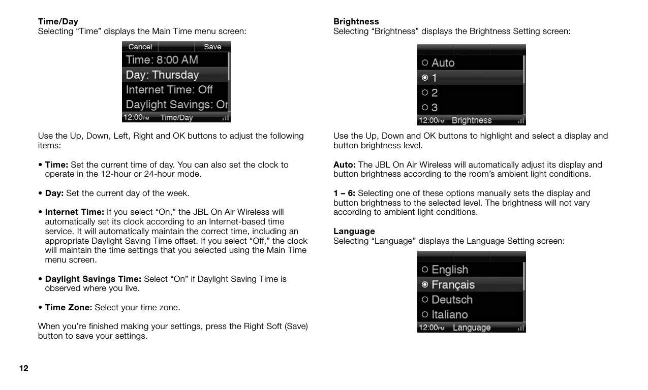 12Time/DaySelecting “Time” displays the Main Time menu screen:Use the Up, Down, Left, Right and OK buttons to adjust the following items:•  Time: Set the current time of day. You can also set the clock to operate in the 12-hour or 24-hour mode.• Day: Set the current day of the week.•  Internet Time: If you select “On,” the JBL On Air Wireless will automatically set its clock according to an Internet-based time service. It will automatically maintain the correct time, including an appropriate Daylight Saving Time offset. If you select “Off,” the clock will maintain the time settings that you selected using the Main Time menu screen.•  Daylight Savings Time: Select “On” if Daylight Saving Time is observed where you live. • Time Zone: Select your time zone.When you’re finished making your settings, press the Right Soft (Save) button to save your settings.BrightnessSelecting “Brightness” displays the Brightness Setting screen:Use the Up, Down and OK buttons to highlight and select a display and button brightness level.Auto: The JBL On Air Wireless will automatically adjust its display and button brightness according to the room’s ambient light conditions. 1 – 6: Selecting one of these options manually sets the display and button brightness to the selected level. The brightness will not vary according to ambient light conditions.LanguageSelecting “Language” displays the Language Setting screen: 