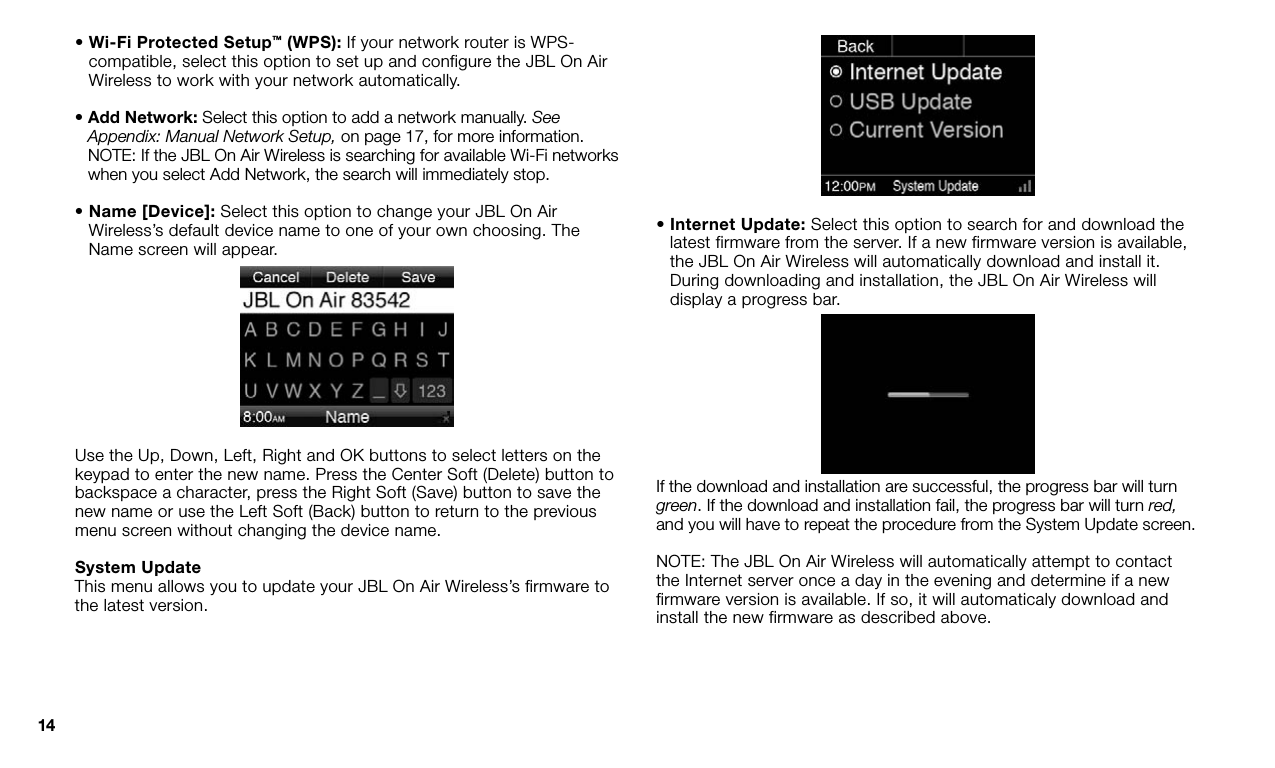 14•  Wi-Fi Protected Setup™ (WPS): If your network router is WPS-compatible, select this option to set up and configure the JBL On Air Wireless to work with your network automatically.•  Add Network: Select this option to add a network manually. See Appendix: Manual Network Setup, on page 17, for more information. NOTE: If the JBL On Air Wireless is searching for available Wi-Fi networks when you select Add Network, the search will immediately stop.•  Name [Device]: Select this option to change your JBL On Air Wireless’s default device name to one of your own choosing. The Name screen will appear.Use the Up, Down, Left, Right and OK buttons to select letters on the keypad to enter the new name. Press the Center Soft (Delete) button to backspace a character, press the Right Soft (Save) button to save the new name or use the Left Soft (Back) button to return to the previous menu screen without changing the device name.System UpdateThis menu allows you to update your JBL On Air Wireless’s firmware to the latest version.•  Internet Update: Select this option to search for and download the latest firmware from the server. If a new firmware version is available, the JBL On Air Wireless will automatically download and install it. During downloading and installation, the JBL On Air Wireless will display a progress bar.If the download and installation are successful, the progress bar will turn green. If the download and installation fail, the progress bar will turn red, and you will have to repeat the procedure from the System Update screen.NOTE: The JBL On Air Wireless will automatically attempt to contact the Internet server once a day in the evening and determine if a new firmware version is available. If so, it will automaticaly download and install the new firmware as described above.