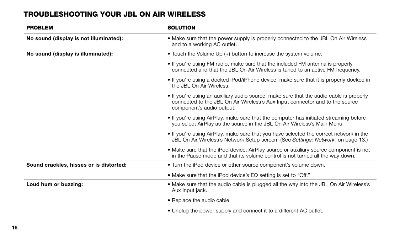 16prOBleM sOluTiOnNo sound (display is not illuminated): •  Make sure that the power supply is properly connected to the JBL On Air Wireless and to a working AC outlet.No sound (display is illuminated) : •  Touch the Volume Up (+) button to increase the system volume. •  If you’re using FM radio, make sure that the included FM antenna is properly connected and that the JBL On Air Wireless is tuned to an active FM frequency.•  If you’re using a docked iPod/iPhone device, make sure that it is properly docked in the JBL On Air Wireless. •  If you’re using an auxiliary audio source, make sure that the audio cable is properly connected to the JBL On Air Wireless’s Aux Input connector and to the source component’s audio output.•  If you’re using AirPlay, make sure that the computer has initiated streaming before you select AirPlay as the source in the JBL On Air Wireless’s Main Menu.•  If you’re using AirPlay, make sure that you have selected the correct network in the JBL On Air Wireless’s Network Setup screen. (See Settings: Network, on page 13.)•  Make sure that the iPod device, AirPlay source or auxiliary source component is not in the Pause mode and that its volume control is not turned all the way down.Sound crackles, hisses or is distorted: • Turn the iPod device or other source component’s volume down.• Make sure that the iPod device’s EQ setting is set to “Off.”Loud hum or buzzing: •  Make sure that the audio cable is plugged all the way into the JBL On Air Wireless’s Aux Input jack.•  Replace the audio cable.•  Unplug the power supply and connect it to a different AC outlet.TrOuBleshOOTing yOur JBl On air wireless