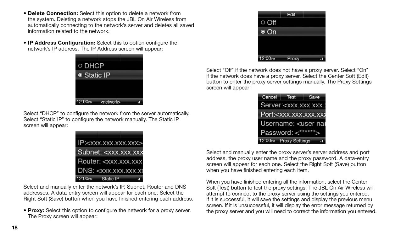 18•  Delete Connection: Select this option to delete a network from the system. Deleting a network stops the JBL On Air Wireless from automatically connecting to the network’s server and deletes all saved information related to the network.•  IP Address Configuration: Select this to option configure the network’s IP address. The IP Address screen will appear:Select “DHCP” to configure the network from the server automatically. Select “Static IP” to configure the network manually. The Static IP screen will appear:Select and manually enter the network’s IP, Subnet, Router and DNS addresses. A data-entry screen will appear for each one. Select the Right Soft (Save) button when you have finished entering each address.•  Proxy: Select this option to configure the network for a proxy server. The Proxy screen will appear:Select “Off” if the network does not have a proxy server. Select “On” if the network does have a proxy server. Select the Center Soft (Edit) button to enter the proxy server settings manually. The Proxy Settings screen will appear:Select and manually enter the proxy server’s server address and port address, the proxy user name and the proxy password. A data-entry screen will appear for each one. Select the Right Soft (Save) button when you have finished entering each item. When you have ﬁnished entering all the information, select the Center Soft (Test) button to test the proxy settings. The JBL On Air Wireless will attempt to connect to the proxy server using the settings you entered. If it is successful, it will save the settings and display the previous menu screen. If it is unsuccessful, it will display the error message returned by the proxy server and you will need to correct the information you entered.