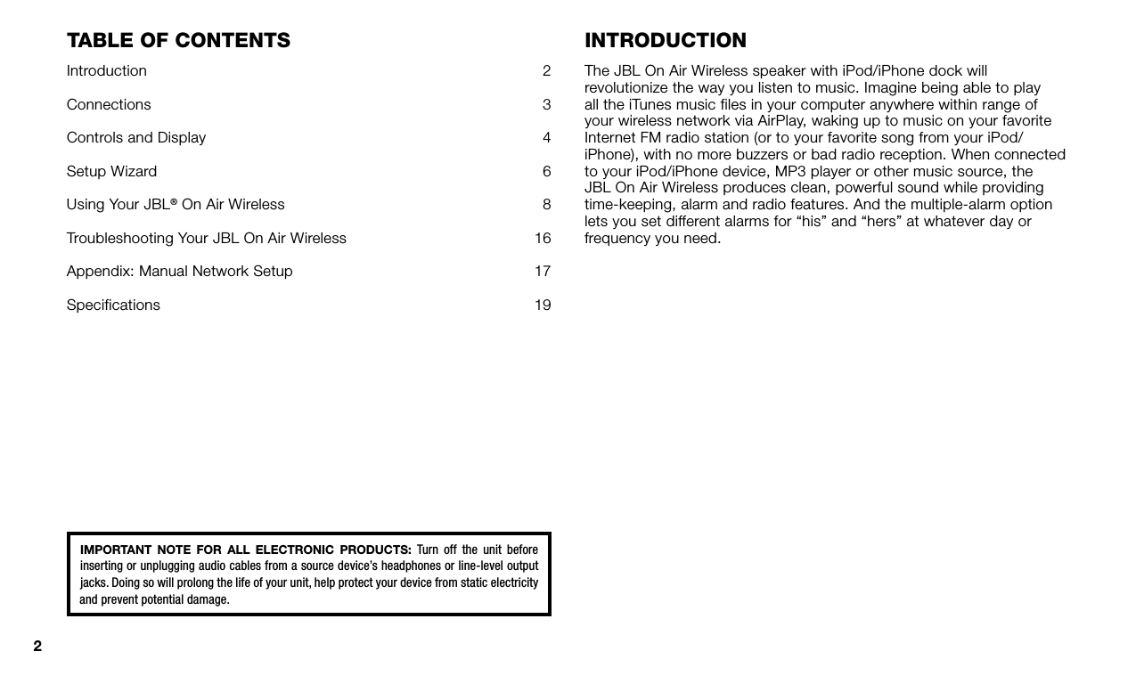 2TaBle Of COnTenTsIntroduction  2Connections  3Controls and Display  4Setup Wizard  6Using Your JBL® On Air Wireless  8Troubleshooting Your JBL On Air Wireless  16Appendix: Manual Network Setup  17Specifications  19inTrOduCTiOnThe JBL On Air Wireless speaker with iPod/iPhone dock will revolutionize the way you listen to music. Imagine being able to play all the iTunes music files in your computer anywhere within range of your wireless network via AirPlay, waking up to music on your favorite Internet FM radio station (or to your favorite song from your iPod/iPhone), with no more buzzers or bad radio reception. When connected to your iPod/iPhone device, MP3 player or other music source, the JBL On Air Wireless produces clean, powerful sound while providing time-keeping, alarm and radio features. And the multiple-alarm option lets you set different alarms for “his” and “hers” at whatever day or frequency you need.IMPORTANT  NOTE  FOR  ALL  ELECTRONIC  PRODUCTS:  Turn  off  the  unit  before inserting or unplugging audio cables from a source device’s headphones or line-level output jacks. Doing so will prolong the life of your unit, help protect your device from static electricity and prevent potential damage.
