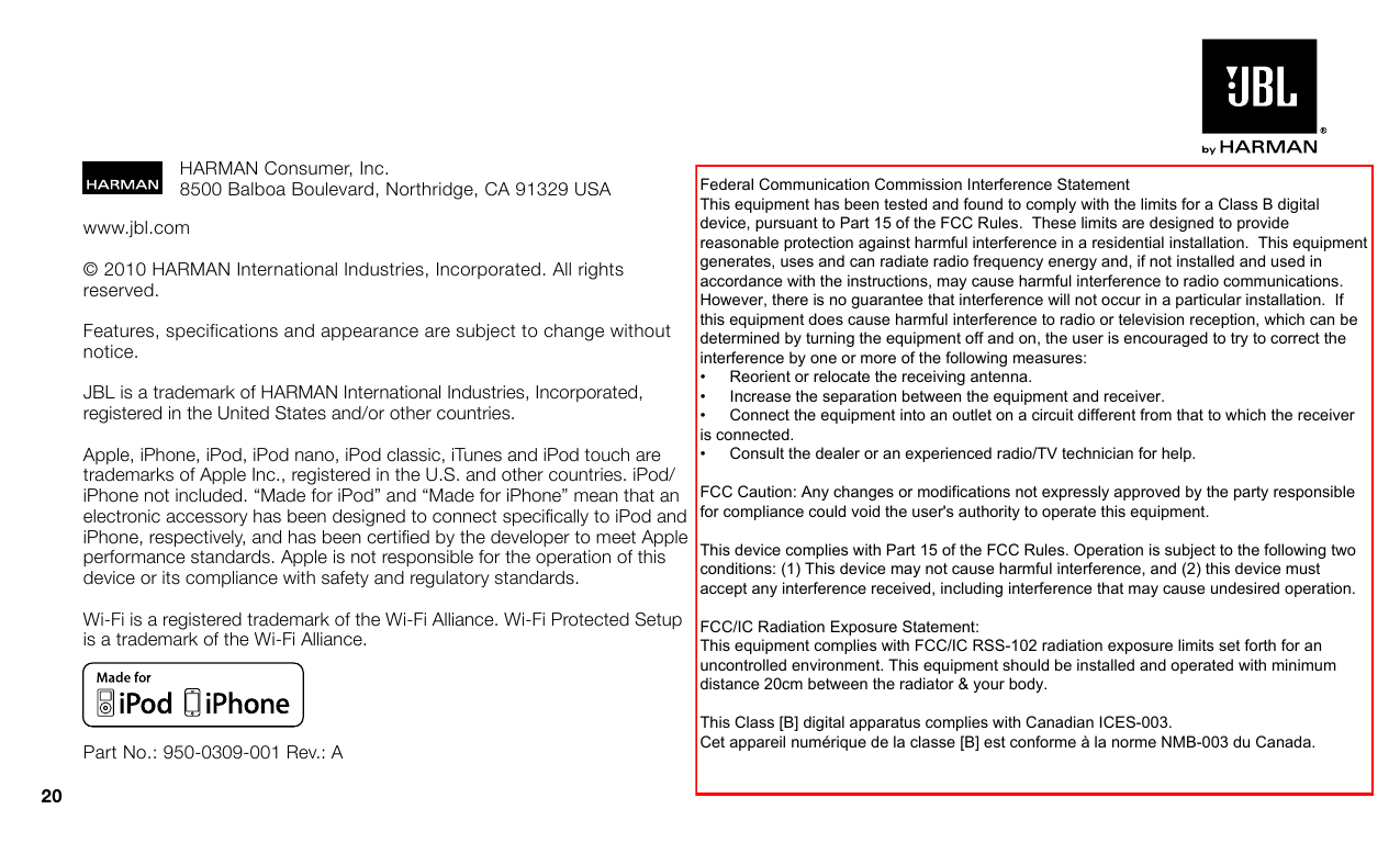 20www.jbl.com© 2010 HARMAN International Industries, Incorporated. All rights reserved. Features, specifications and appearance are subject to change without notice.JBL is a trademark of HARMAN International Industries, Incorporated, registered in the United States and/or other countries. Apple, iPhone, iPod, iPod nano, iPod classic, iTunes and iPod touch are trademarks of Apple Inc., registered in the U.S. and other countries. iPod/iPhone not included. “Made for iPod” and “Made for iPhone” mean that an electronic accessory has been designed to connect specically to iPod and iPhone, respectively, and has been certied by the developer to meet Apple performance standards. Apple is not responsible for the operation of this device or its compliance with safety and regulatory standards.Wi-Fi is a registered trademark of the Wi-Fi Alliance. Wi-Fi Protected Setup is a trademark of the Wi-Fi Alliance.Part No.: 950-0309-001 Rev.: AHARMAN Consumer, Inc. 8500 Balboa Boulevard, Northridge, CA 91329 USAFederal Communication Commission Interference StatementThis equipment has been tested and found to comply with the limits for a Class B digitaldevice, pursuant to Part 15 of the FCC Rules.  These limits are designed to providereasonable protection against harmful interference in a residential installation.  This equipmentgenerates, uses and can radiate radio frequency energy and, if not installed and used inaccordance with the instructions, may cause harmful interference to radio communications.However, there is no guarantee that interference will not occur in a particular installation.  Ifthis equipment does cause harmful interference to radio or television reception, which can bedetermined by turning the equipment off and on, the user is encouraged to try to correct theinterference by one or more of the following measures:•     Reorient or relocate the receiving antenna.•     Increase the separation between the equipment and receiver.•     Connect the equipment into an outlet on a circuit different from that to which the receiveris connected.•     Consult the dealer or an experienced radio/TV technician for help.FCC Caution: Any changes or modifications not expressly approved by the party responsiblefor compliance could void the user&apos;s authority to operate this equipment.This device complies with Part 15 of the FCC Rules. Operation is subject to the following twoconditions: (1) This device may not cause harmful interference, and (2) this device mustaccept any interference received, including interference that may cause undesired operation.FCC/IC Radiation Exposure Statement:This equipment complies with FCC/IC RSS-102 radiation exposure limits set forth for anuncontrolled environment. This equipment should be installed and operated with minimumdistance 20cm between the radiator &amp; your body.This Class [B] digital apparatus complies with Canadian ICES-003.Cet appareil numérique de la classe [B] est conforme à la norme NMB-003 du Canada.