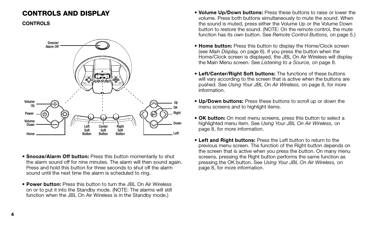 4COnTrOls and displayCONTROLSSnooze/Alarm OffVolumeUp UpOKRightDownLeftLeftSoftButtonCenterSoftButtonRightSoftButtonVolumeDownHomePower•  Snooze/Alarm Off button: Press this button momentarily to shut the alarm sound off for nine minutes. The alarm will then sound again. Press and hold this button for three seconds to shut off the alarm sound until the next time the alarm is scheduled to ring.•  Power button: Press this button to turn the JBL On Air Wireless on or to put it into the Standby mode. (NOTE: The alarms will still function when the JBL On Air Wireless is in the Standby mode.)•  Volume Up/Down buttons: Press these buttons to raise or lower the volume. Press both buttons simultaneously to mute the sound. When the sound is muted, press either the Volume Up or the Volume Down button to restore the sound. (NOTE: On the remote control, the mute function has its own button. See Remote Control Buttons, on page 5.)•  Home button: Press this button to display the Home/Clock screen (see Main Display, on page 6). If you press the button when the Home/Clock screen is displayed, the JBL On Air Wireless will display the Main Menu screen. See Listening to a Source, on page 8.•  Left/Center/Right Soft buttons: The functions of these buttons will vary according to the screen that is active when the buttons are pushed. See Using Your JBL On Air Wireless, on page 8, for more information.•  Up/Down buttons: Press these buttons to scroll up or down the menu screens and to highlight items.•  OK button: On most menu screens, press this button to select a highlighted menu item. See Using Your JBL On Air Wireless, onpage 8, for more information.•  Left and Right buttons: Press the Left button to return to the previous menu screen. The function of the Right button depends on the screen that is active when you press the button. On many menu screens, pressing the Right button performs the same function as pressing the OK button. See Using Your JBL On Air Wireless, onpage 8, for more information.